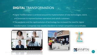 4
DIGITAL TRANSFORMATION
▪ Digital Transformation is centered around the implementation of new technologies, talent,
and processes to improve business operations and satisfy customers
▪ The pandemic and the rapid evolution of technology has increased the need for digital
transformation. Companies now need to transform to remain competitive and profitable.
 