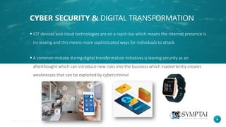 6
CYBER SECURITY & DIGITAL TRANSFORMATION
▪ IOT devices and cloud technologies are on a rapid rise which means the internet presence is
increasing and this means more sophisticated ways for individuals to attack.
▪ A common mistake during digital transformation initiatives is leaving security as an
afterthought which can introduce new risks into the business which inadvertently creates
weaknesses that can be exploited by cybercriminal
 