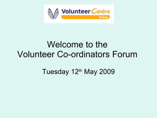 Welcome to the  Volunteer Co-ordinators Forum  Tuesday 12 th  May 2009 