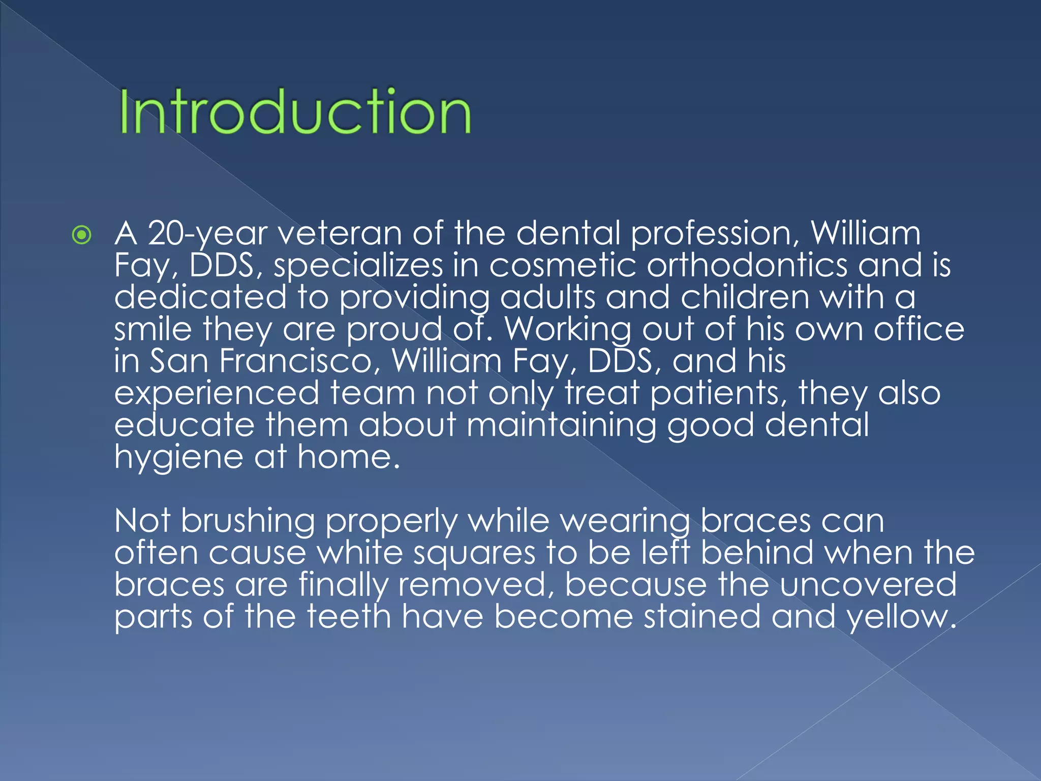  A 20-year veteran of the dental profession, William
Fay, DDS, specializes in cosmetic orthodontics and is
dedicated to providing adults and children with a
smile they are proud of. Working out of his own office
in San Francisco, William Fay, DDS, and his
experienced team not only treat patients, they also
educate them about maintaining good dental
hygiene at home.
Not brushing properly while wearing braces can
often cause white squares to be left behind when the
braces are finally removed, because the uncovered
parts of the teeth have become stained and yellow.