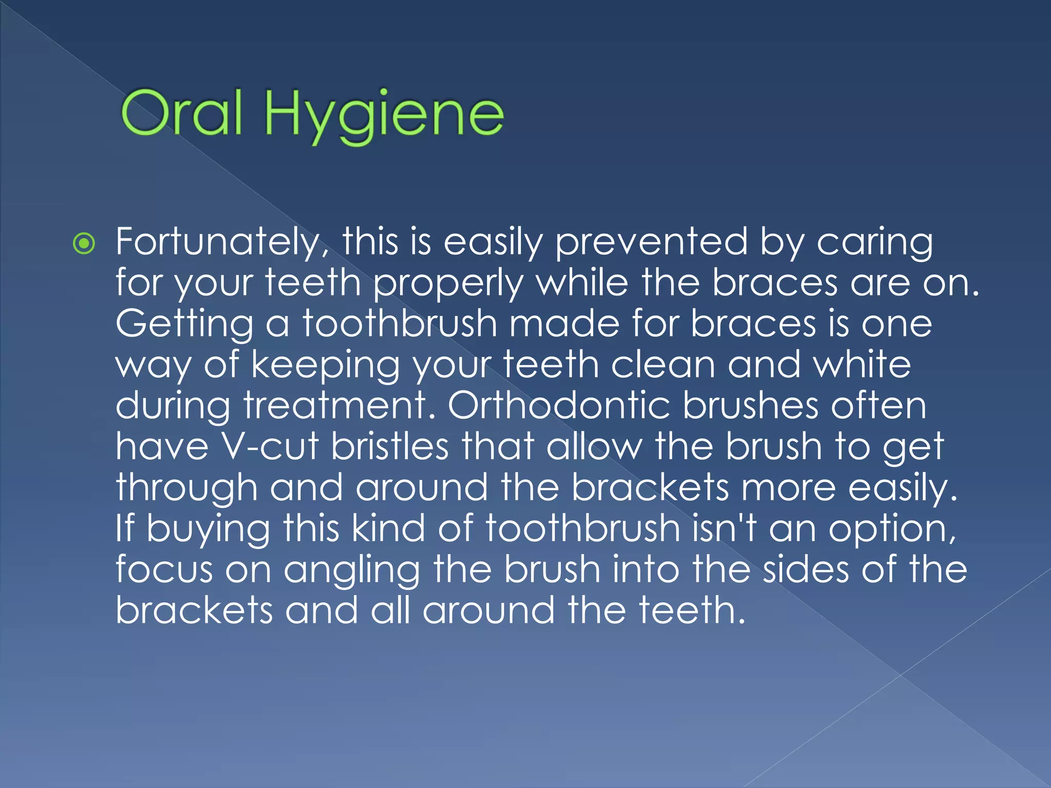  Fortunately, this is easily prevented by caring
for your teeth properly while the braces are on.
Getting a toothbrush made for braces is one
way of keeping your teeth clean and white
during treatment. Orthodontic brushes often
have V-cut bristles that allow the brush to get
through and around the brackets more easily.
If buying this kind of toothbrush isn't an option,
focus on angling the brush into the sides of the
brackets and all around the teeth.