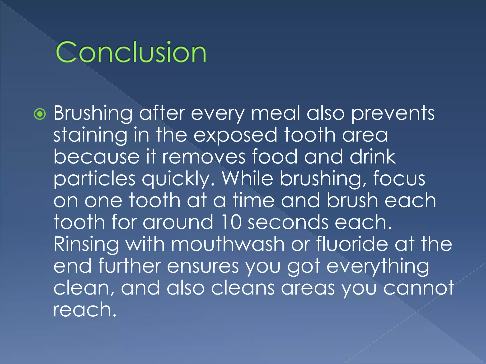  Brushing after every meal also prevents
staining in the exposed tooth area
because it removes food and drink
particles quickly. While brushing, focus
on one tooth at a time and brush each
tooth for around 10 seconds each.
Rinsing with mouthwash or fluoride at the
end further ensures you got everything
clean, and also cleans areas you cannot
reach.