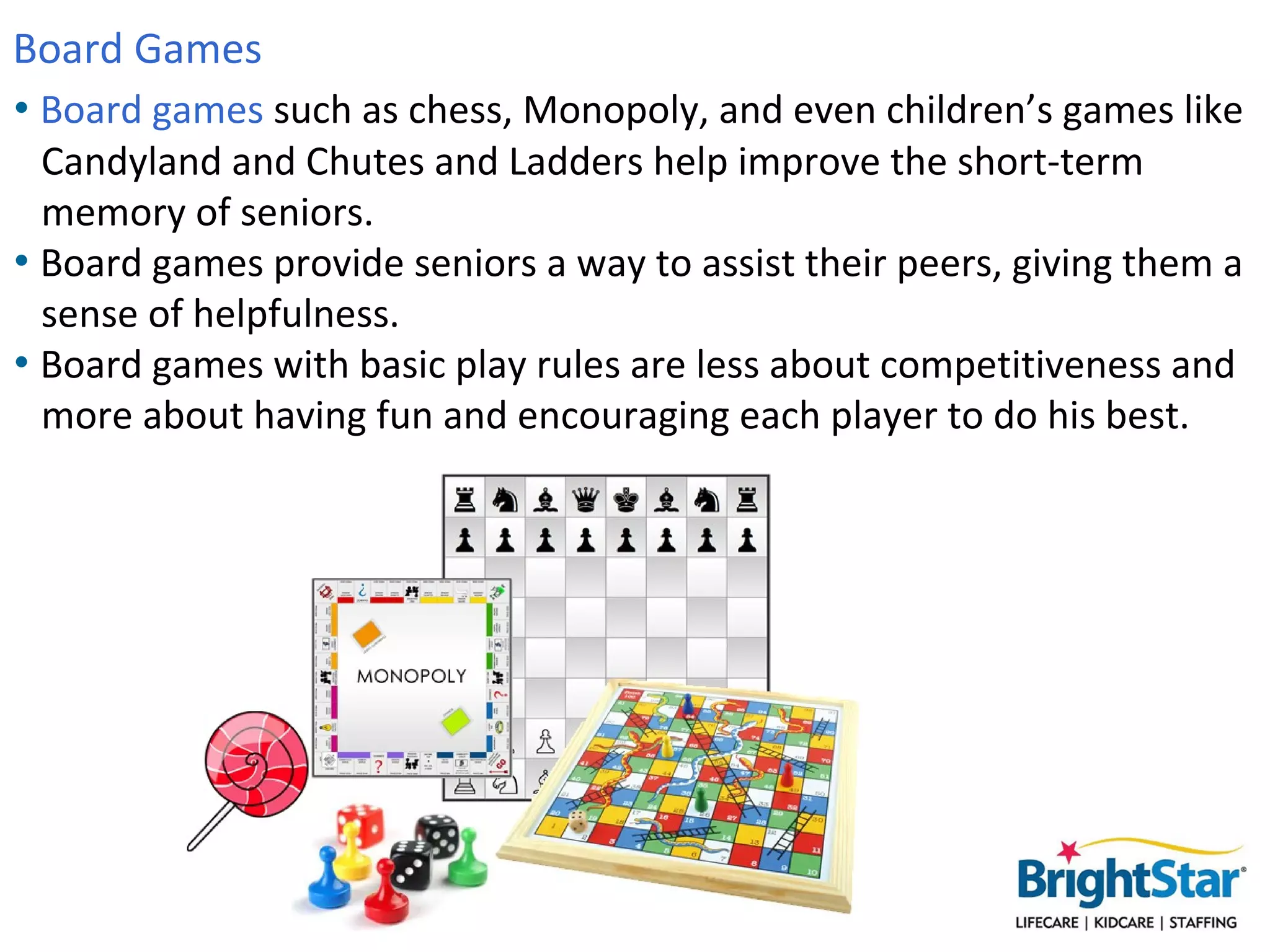 Board Games
• Board games such as chess, Monopoly, and even children’s games like
  Candyland and Chutes and Ladders help improve the short-term
  memory of seniors.
• Board games provide seniors a way to assist their peers, giving them a
  sense of helpfulness.
• Board games with basic play rules are less about competitiveness and
  more about having fun and encouraging each player to do his best.
 