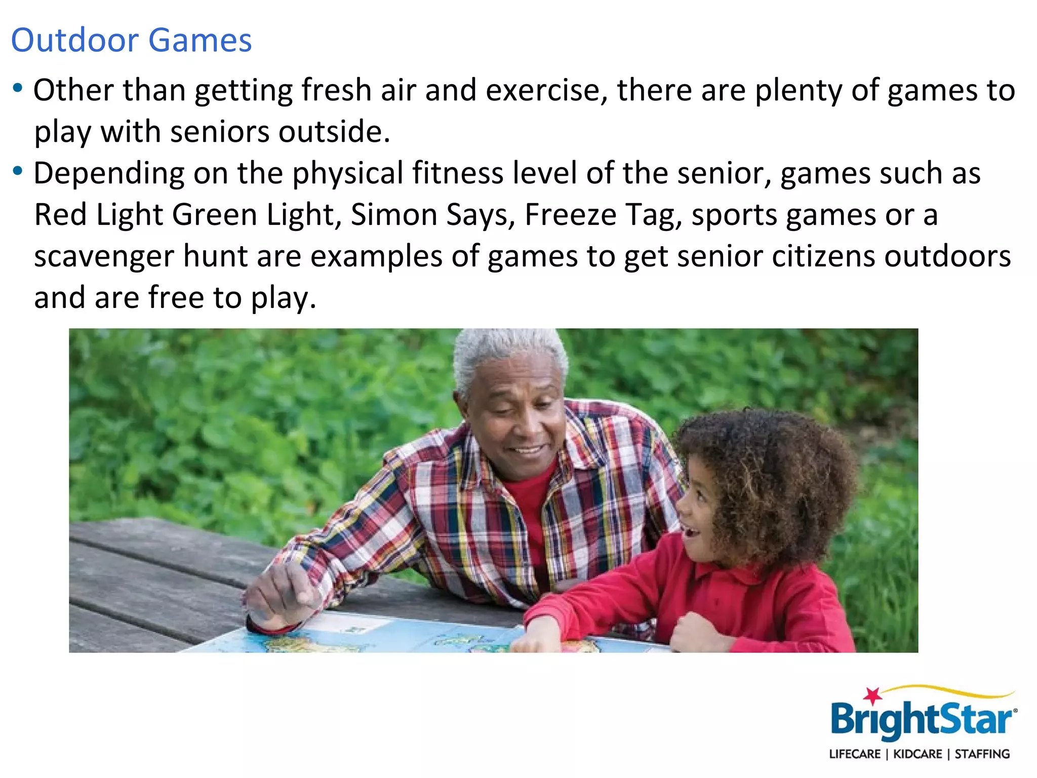 Outdoor Games
• Other than getting fresh air and exercise, there are plenty of games to
  play with seniors outside.
• Depending on the physical fitness level of the senior, games such as
  Red Light Green Light, Simon Says, Freeze Tag, sports games or a
  scavenger hunt are examples of games to get senior citizens outdoors
  and are free to play.
 