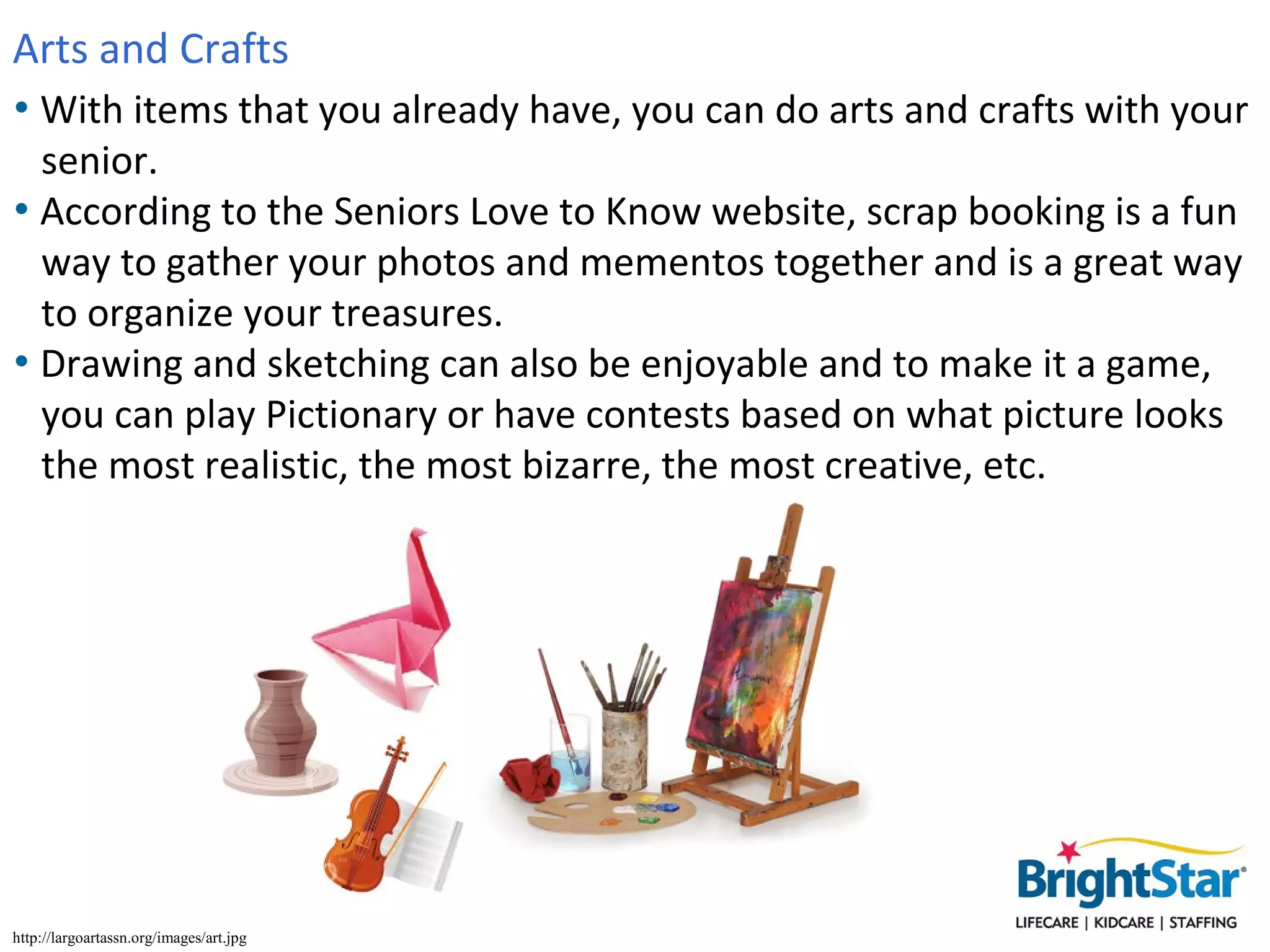 Arts and Crafts
• With items that you already have, you can do arts and crafts with your
  senior.
• According to the Seniors Love to Know website, scrap booking is a fun
  way to gather your photos and mementos together and is a great way
  to organize your treasures.
• Drawing and sketching can also be enjoyable and to make it a game,
  you can play Pictionary or have contests based on what picture looks
  the most realistic, the most bizarre, the most creative, etc.




http://largoartassn.org/images/art.jpg
 