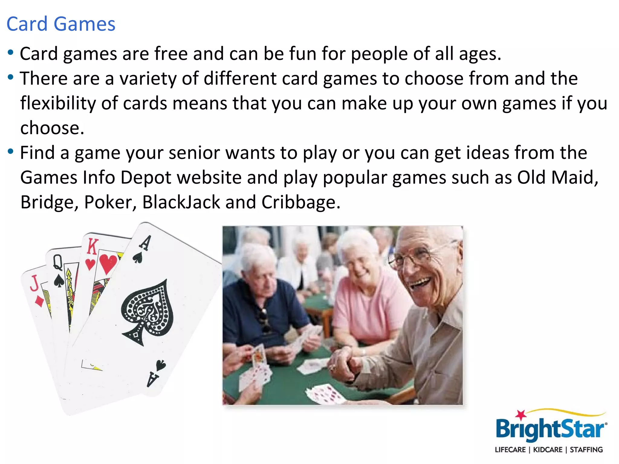 Card Games
• Card games are free and can be fun for people of all ages.
• There are a variety of different card games to choose from and the
  flexibility of cards means that you can make up your own games if you
  choose.
• Find a game your senior wants to play or you can get ideas from the
  Games Info Depot website and play popular games such as Old Maid,
  Bridge, Poker, BlackJack and Cribbage.
 