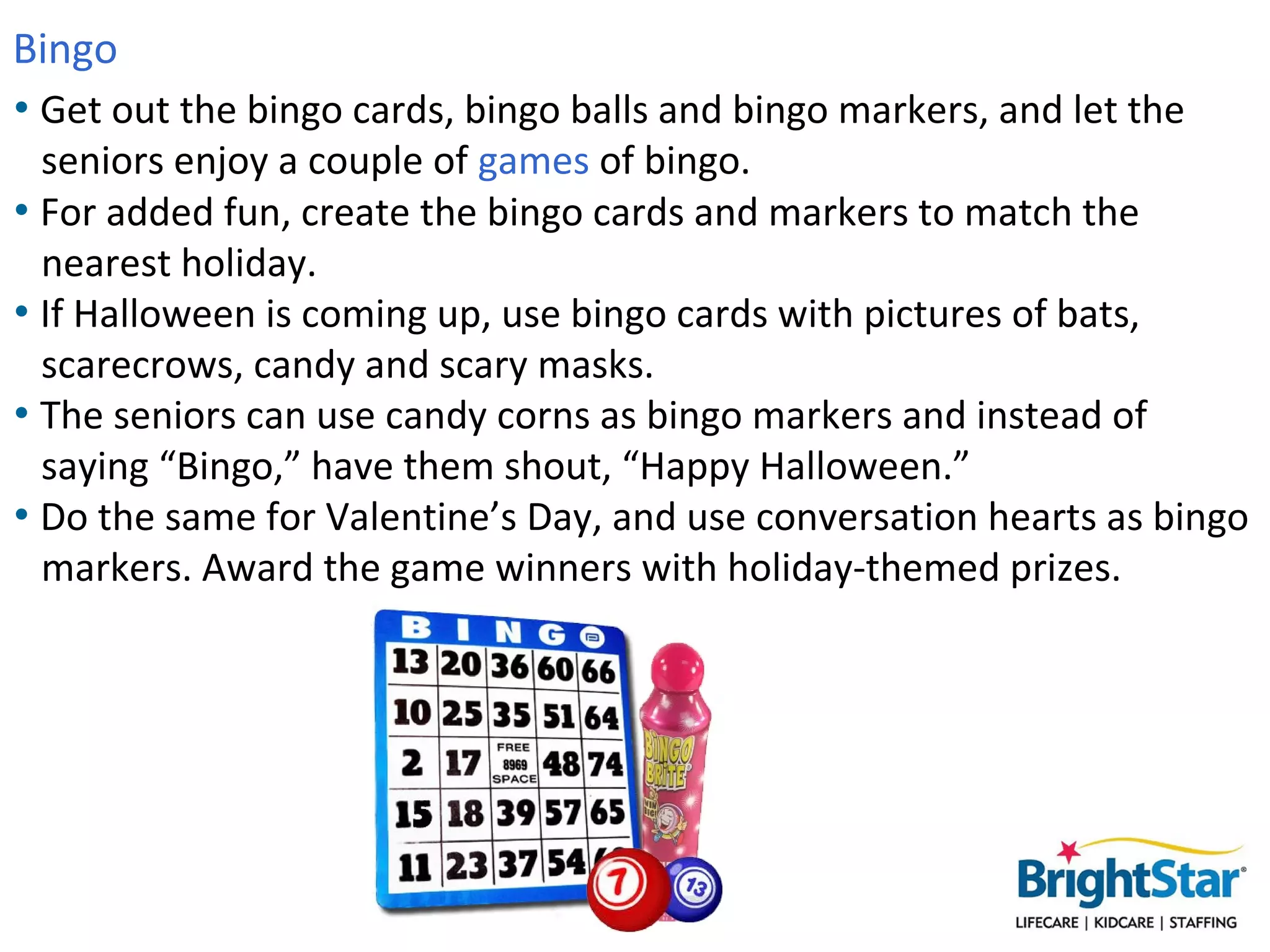 Bingo
• Get out the bingo cards, bingo balls and bingo markers, and let the
  seniors enjoy a couple of games of bingo.
• For added fun, create the bingo cards and markers to match the
  nearest holiday.
• If Halloween is coming up, use bingo cards with pictures of bats,
  scarecrows, candy and scary masks.
• The seniors can use candy corns as bingo markers and instead of
  saying “Bingo,” have them shout, “Happy Halloween.”
• Do the same for Valentine’s Day, and use conversation hearts as bingo
  markers. Award the game winners with holiday-themed prizes.
 