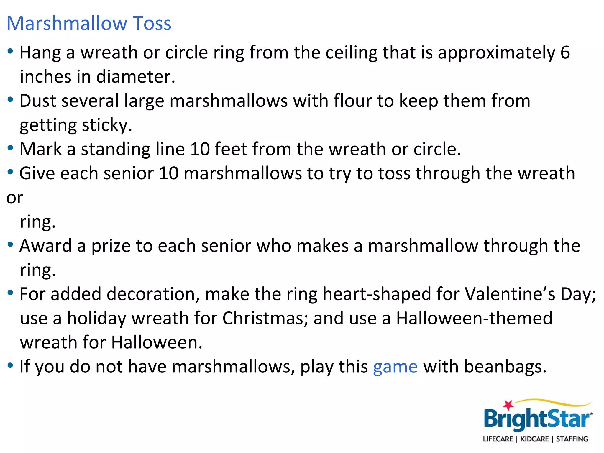 Marshmallow Toss
• Hang a wreath or circle ring from the ceiling that is approximately 6
  inches in diameter.
• Dust several large marshmallows with flour to keep them from
  getting sticky.
• Mark a standing line 10 feet from the wreath or circle.
• Give each senior 10 marshmallows to try to toss through the wreath
  or ring.
• Award a prize to each senior who makes a marshmallow through the
  ring.
• For added decoration, make the ring heart-shaped for Valentine’s Day;
  use a holiday wreath for Christmas; and use a Halloween-themed
  wreath for Halloween.
• If you do not have marshmallows, play this game with beanbags.
 
