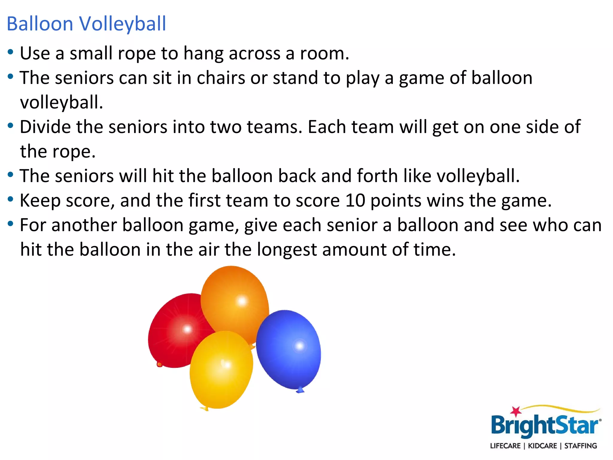 Balloon Volleyball
• Use a small rope to hang across a room.
• The seniors can sit in chairs or stand to play a game of balloon
  volleyball.
• Divide the seniors into two teams. Each team will get on one side of
  the rope.
• The seniors will hit the balloon back and forth like volleyball.
• Keep score, and the first team to score 10 points wins the game.
• For another balloon game, give each senior a balloon and see who can
  hit the balloon in the air the longest amount of time.
 
