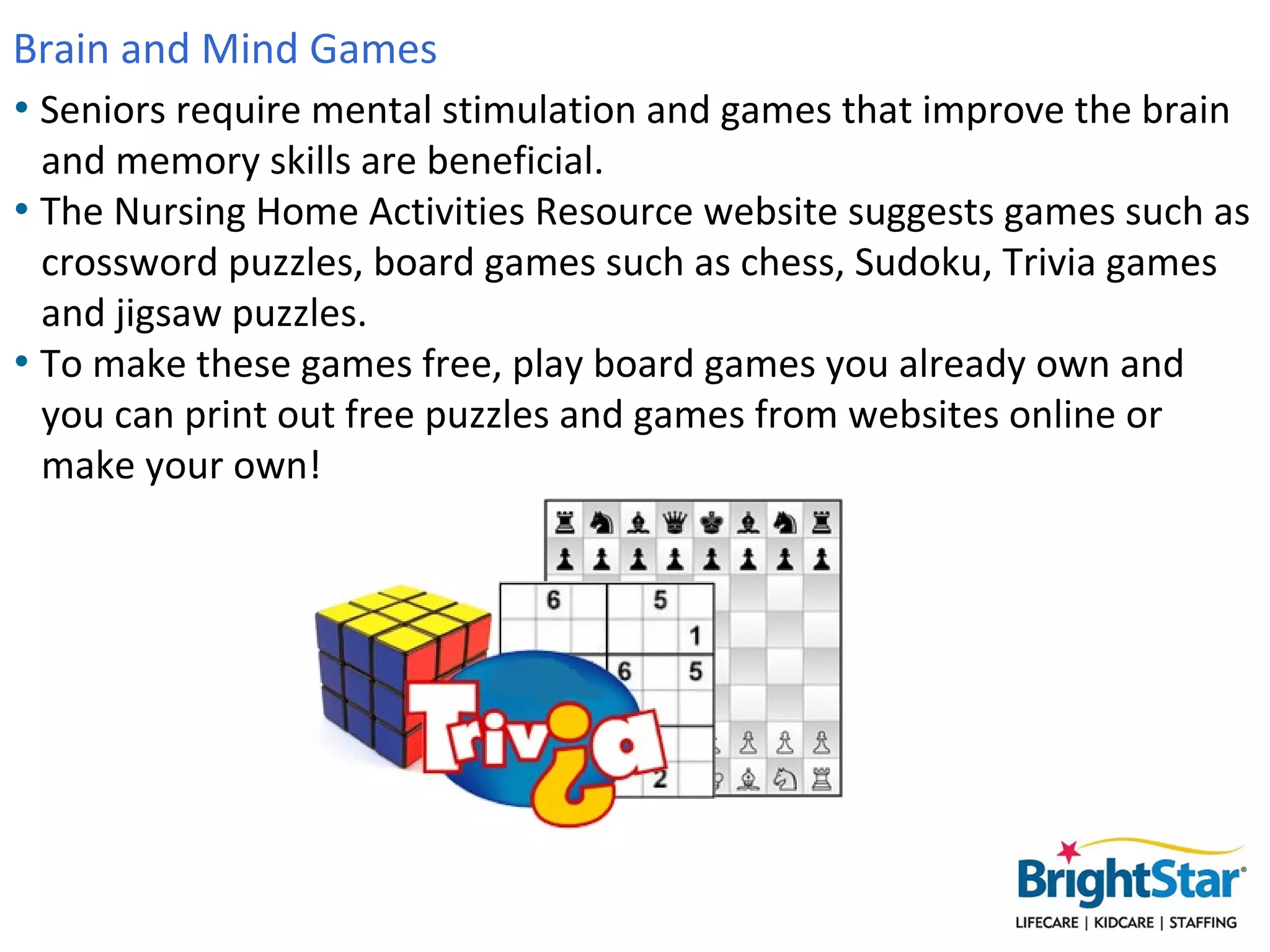Brain and Mind Games
• Seniors require mental stimulation and games that improve the brain
  and memory skills are beneficial.
• The Nursing Home Activities Resource website suggests games such as
  crossword puzzles, board games such as chess, Sudoku, Trivia games
  and jigsaw puzzles.
• To make these games free, play board games you already own and
  you can print out free puzzles and games from websites online or
  make your own!
 