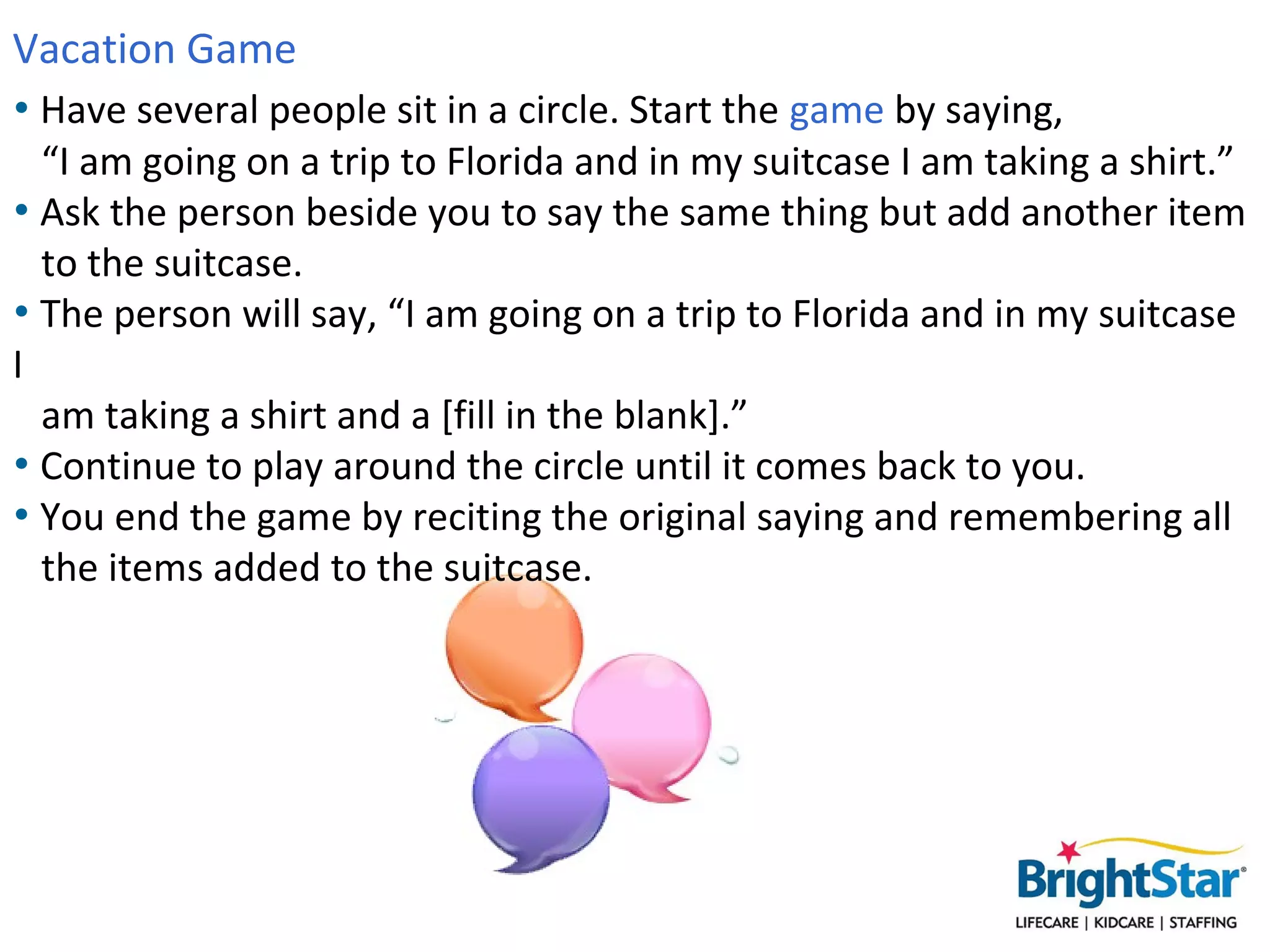 Vacation Game
• Have several people sit in a circle. Start the game by saying,
  “I am going on a trip to Florida and in my suitcase I am taking a shirt.”
• Ask the person beside you to say the same thing but add another item
  to the suitcase.
• The person will say, “I am going on a trip to Florida and in my suitcase
  I am taking a shirt and a [fill in the blank].”
• Continue to play around the circle until it comes back to you.
• You end the game by reciting the original saying and remembering all
  the items added to the suitcase.
 
