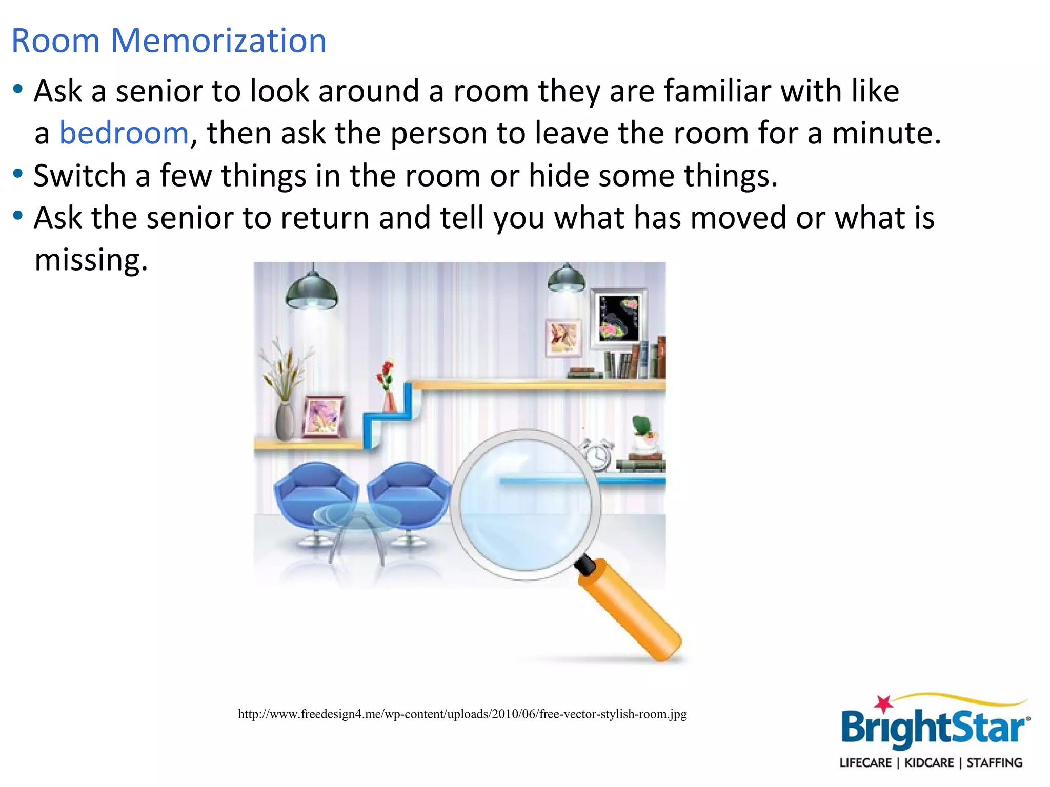 Room Memorization
• Ask a senior to look around a room they are familiar with like
  a bedroom, then ask the person to leave the room for a minute.
• Switch a few things in the room or hide some things.
• Ask the senior to return and tell you what has moved or what is
  missing.




                http://www.freedesign4.me/wp-content/uploads/2010/06/free-vector-stylish-room.jpg
 