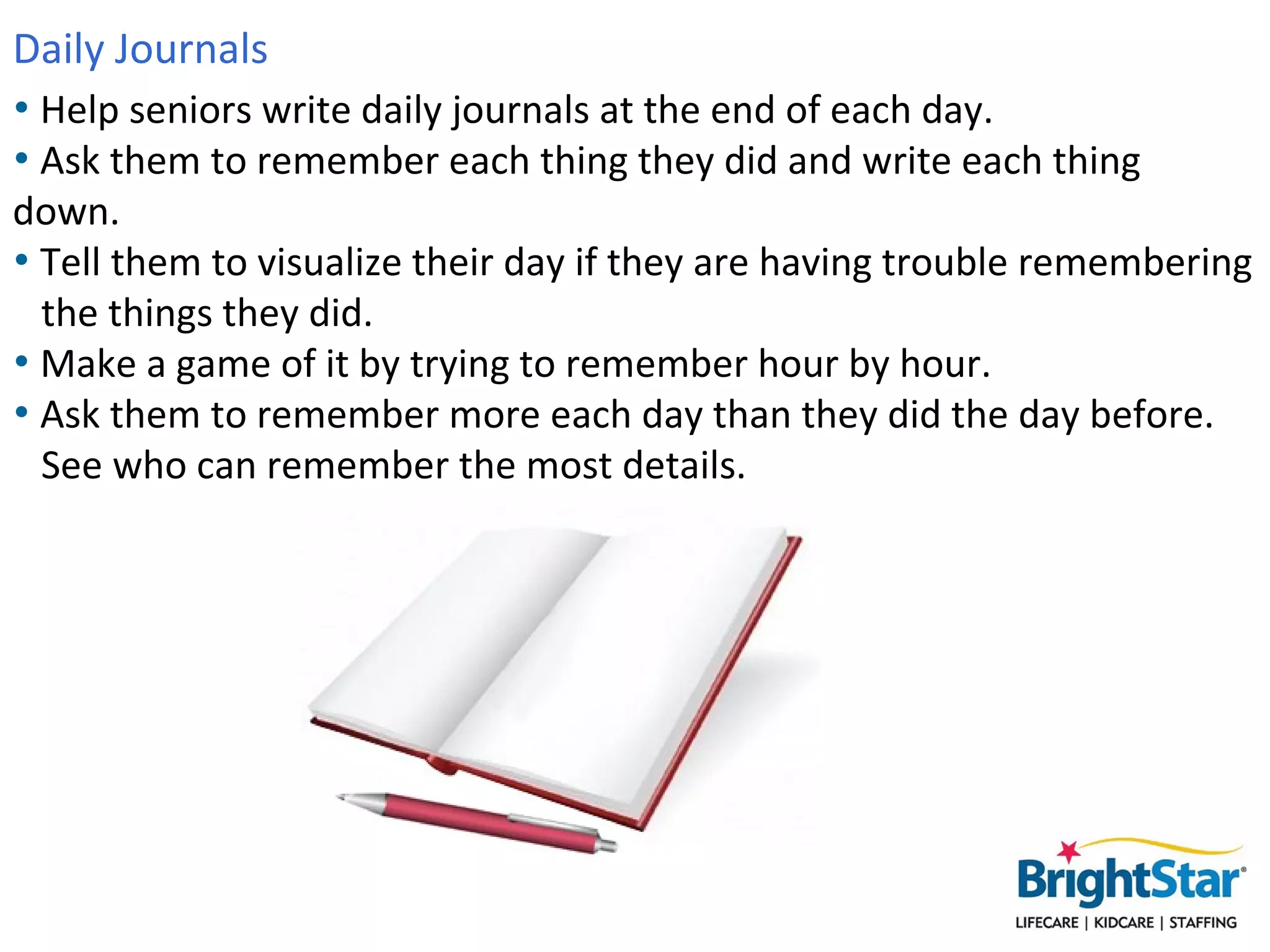 Daily Journals
• Help seniors write daily journals at the end of each day.
• Ask them to remember each thing they did and write each thing
 down.
• Tell them to visualize their day if they are having trouble
  remembering the things they did.
• Make a game of it by trying to remember hour by hour.
• Ask them to remember more each day than they did the day before.
  See who can remember the most details.
 
