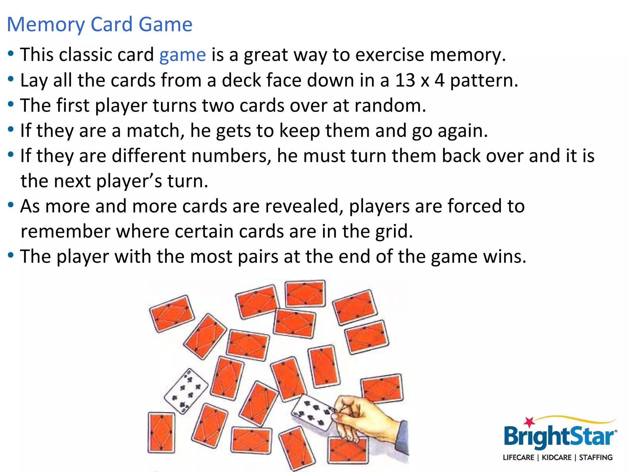 Memory Card Game
• This classic card game is a great way to exercise memory.
• Lay all the cards from a deck face down in a 13 x 4 pattern.
• The first player turns two cards over at random.
• If they are a match, he gets to keep them and go again.
• If they are different numbers, he must turn them back over and it is
  the next player’s turn.
• As more and more cards are revealed, players are forced to
  remember where certain cards are in the grid.
• The player with the most pairs at the end of the game wins.
 