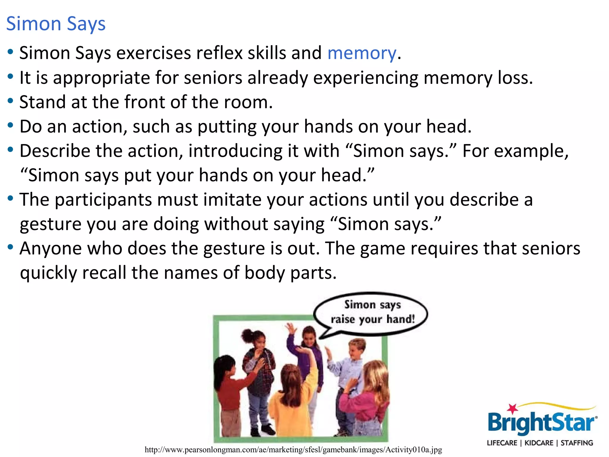 Simon Says
• Simon Says exercises reflex skills and memory.
• It is appropriate for seniors already experiencing memory loss.
• Stand at the front of the room.
• Do an action, such as putting your hands on your head.
• Describe the action, introducing it with “Simon says.” For example,
  “Simon says put your hands on your head.”
• The participants must imitate your actions until you describe a
  gesture you are doing without saying “Simon says.”
• Anyone who does the gesture is out. The game requires that seniors
  quickly recall the names of body parts.




                http://www.pearsonlongman.com/ae/marketing/sfesl/gamebank/images/Activity010a.jpg
 