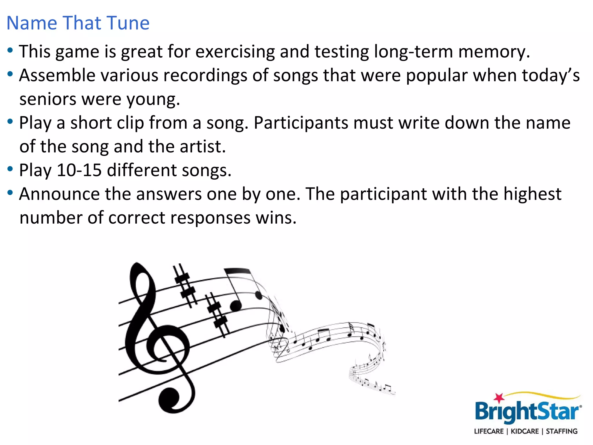 Name That Tune
• This game is great for exercising and testing long-term memory.
• Assemble various recordings of songs that were popular when today’s
  seniors were young.
• Play a short clip from a song. Participants must write down the name
  of the song and the artist.
• Play 10-15 different songs.
• Announce the answers one by one. The participant with the highest
  number of correct responses wins.
 