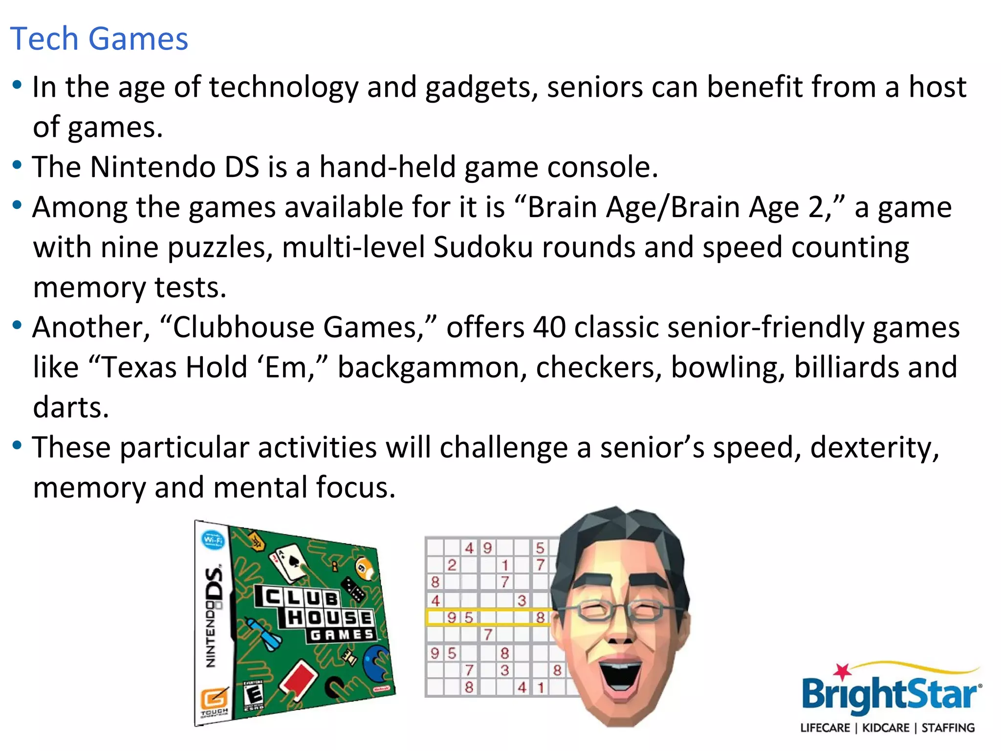 Tech Games
• In the age of technology and gadgets, seniors can benefit from a host
  of games.
• The Nintendo DS is a hand-held game console.
• Among the games available for it is “Brain Age/Brain Age 2,” a game
  with nine puzzles, multi-level Sudoku rounds and speed counting
  memory tests.
• Another, “Clubhouse Games,” offers 40 classic senior-friendly games
  like “Texas Hold ‘Em,” backgammon, checkers, bowling, billiards and
  darts.
• These particular activities will challenge a senior’s speed, dexterity,
  memory and mental focus.
 