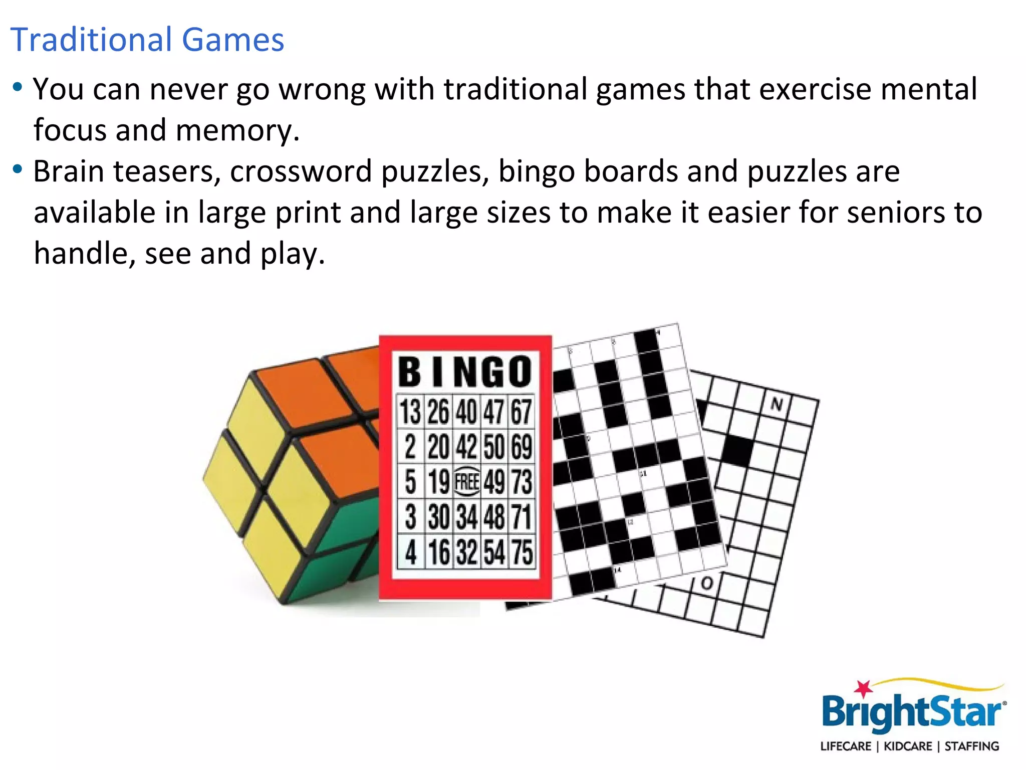 Traditional Games
• You can never go wrong with traditional games that exercise mental
  focus and memory.
• Brain teasers, crossword puzzles, bingo boards and puzzles are
  available in large print and large sizes to make it easier for seniors to
  handle, see and play.
 