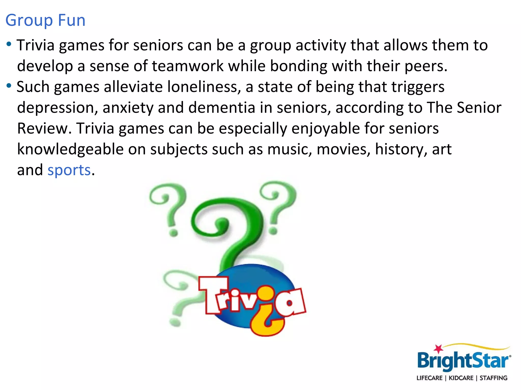 Group Fun
• Trivia games for seniors can be a group activity that allows them to
  develop a sense of teamwork while bonding with their peers.
• Such games alleviate loneliness, a state of being that triggers
  depression, anxiety and dementia in seniors, according to The Senior
  Review. Trivia games can be especially enjoyable for seniors
  knowledgeable on subjects such as music, movies, history, art
  and sports.
 
