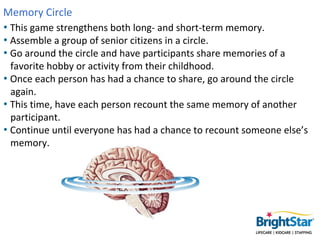 Memory Circle
• This game strengthens both long- and short-term memory.
• Assemble a group of senior citizens in a circle.
• Go around the circle and have participants share memories of a
  favorite hobby or activity from their childhood.
• Once each person has had a chance to share, go around the circle
  again.
• This time, have each person recount the same memory of another
  participant.
• Continue until everyone has had a chance to recount someone else’s
  memory.
 