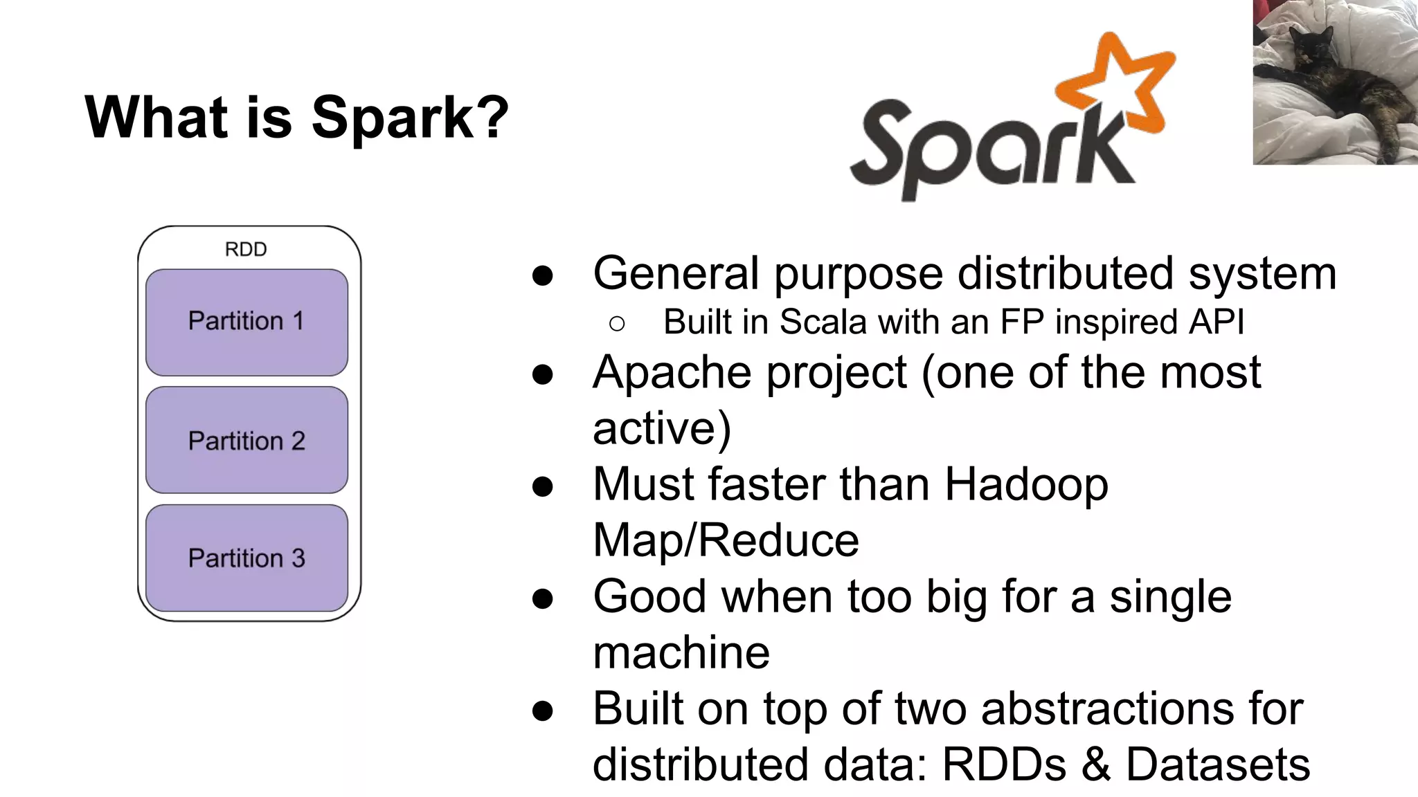 What is Spark? ● General purpose distributed system ○ Built in Scala with an FP inspired API ● Apache project (one of the most active) ● Must faster than Hadoop Map/Reduce ● Good when too big for a single machine ● Built on top of two abstractions for distributed data: RDDs & Datasets 