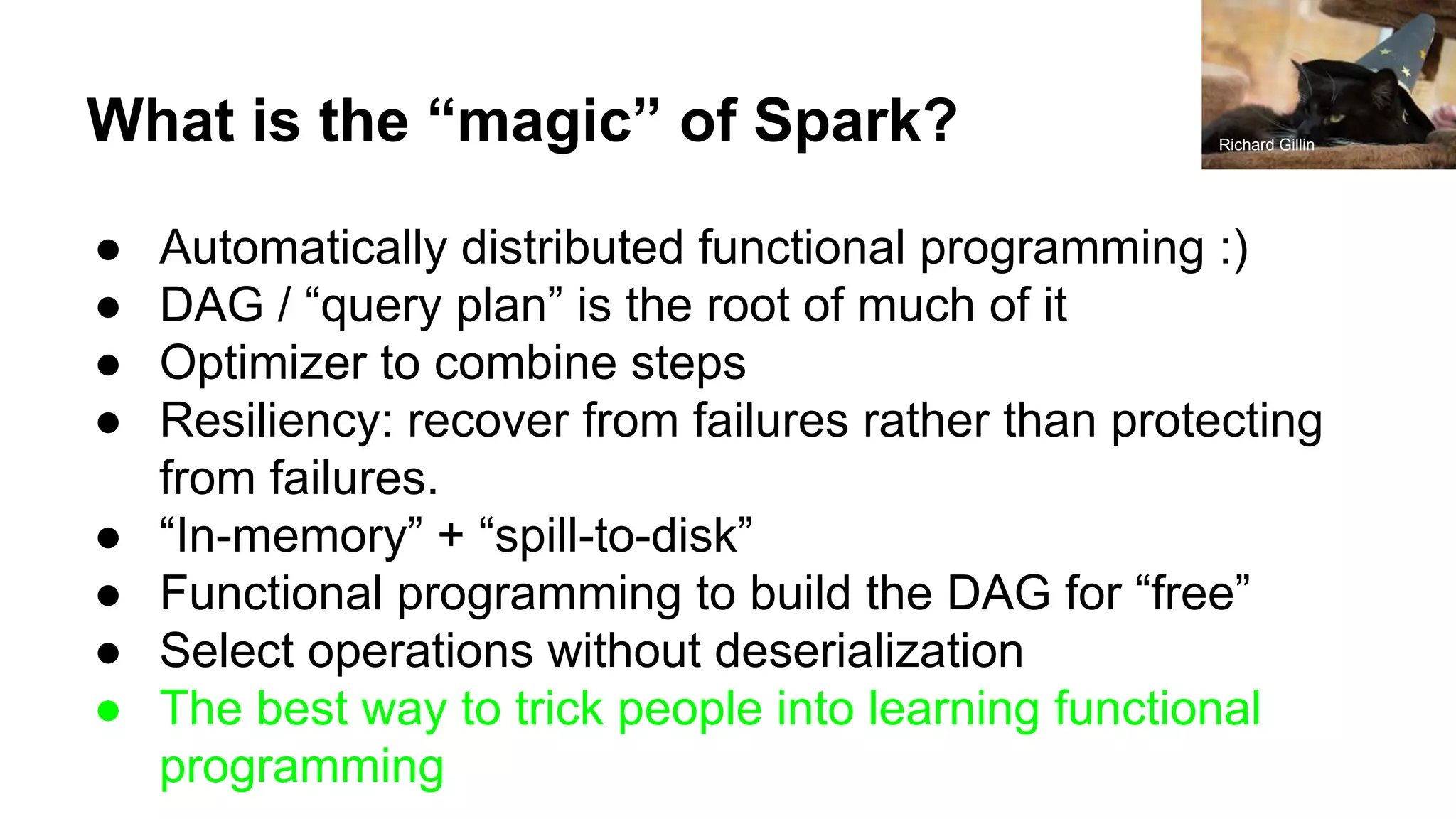 What is the “magic” of Spark? ● Automatically distributed functional programming :) ● DAG / “query plan” is the root of much of it ● Optimizer to combine steps ● Resiliency: recover from failures rather than protecting from failures. ● “In-memory” + “spill-to-disk” ● Functional programming to build the DAG for “free” ● Select operations without deserialization ● The best way to trick people into learning functional programming Richard Gillin 