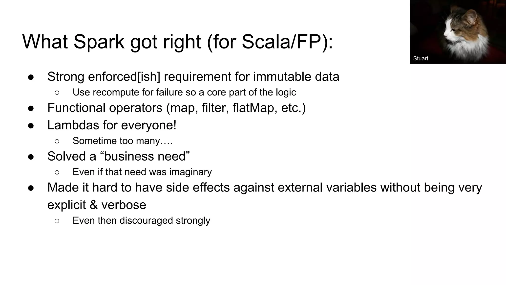 What Spark got right (for Scala/FP): ● Strong enforced[ish] requirement for immutable data ○ Use recompute for failure so a core part of the logic ● Functional operators (map, filter, flatMap, etc.) ● Lambdas for everyone! ○ Sometime too many…. ● Solved a “business need” ○ Even if that need was imaginary ● Made it hard to have side effects against external variables without being very explicit & verbose ○ Even then discouraged strongly Stuart 