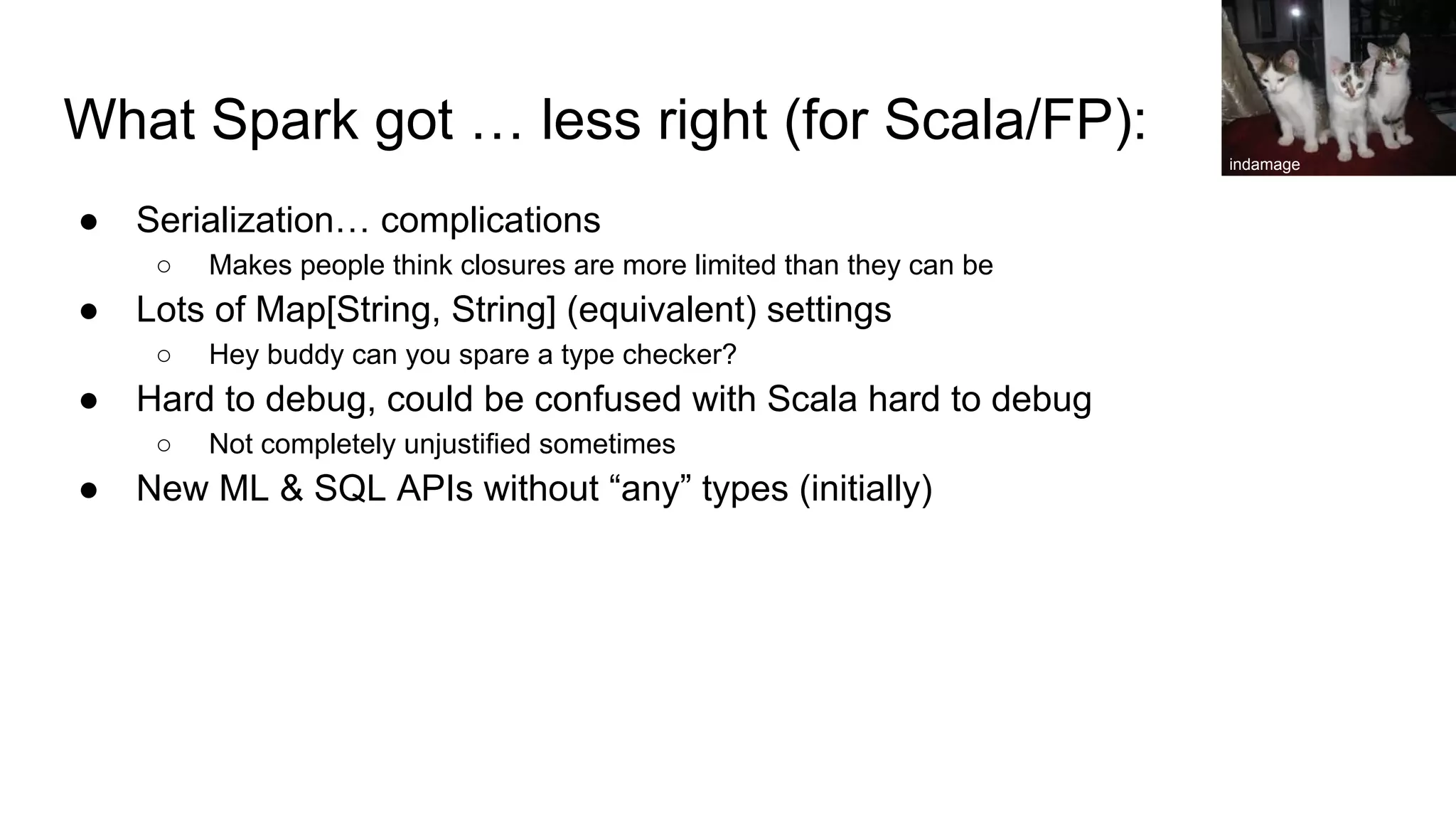 What Spark got … less right (for Scala/FP): ● Serialization… complications ○ Makes people think closures are more limited than they can be ● Lots of Map[String, String] (equivalent) settings ○ Hey buddy can you spare a type checker? ● Hard to debug, could be confused with Scala hard to debug ○ Not completely unjustified sometimes ● New ML & SQL APIs without “any” types (initially) indamage 