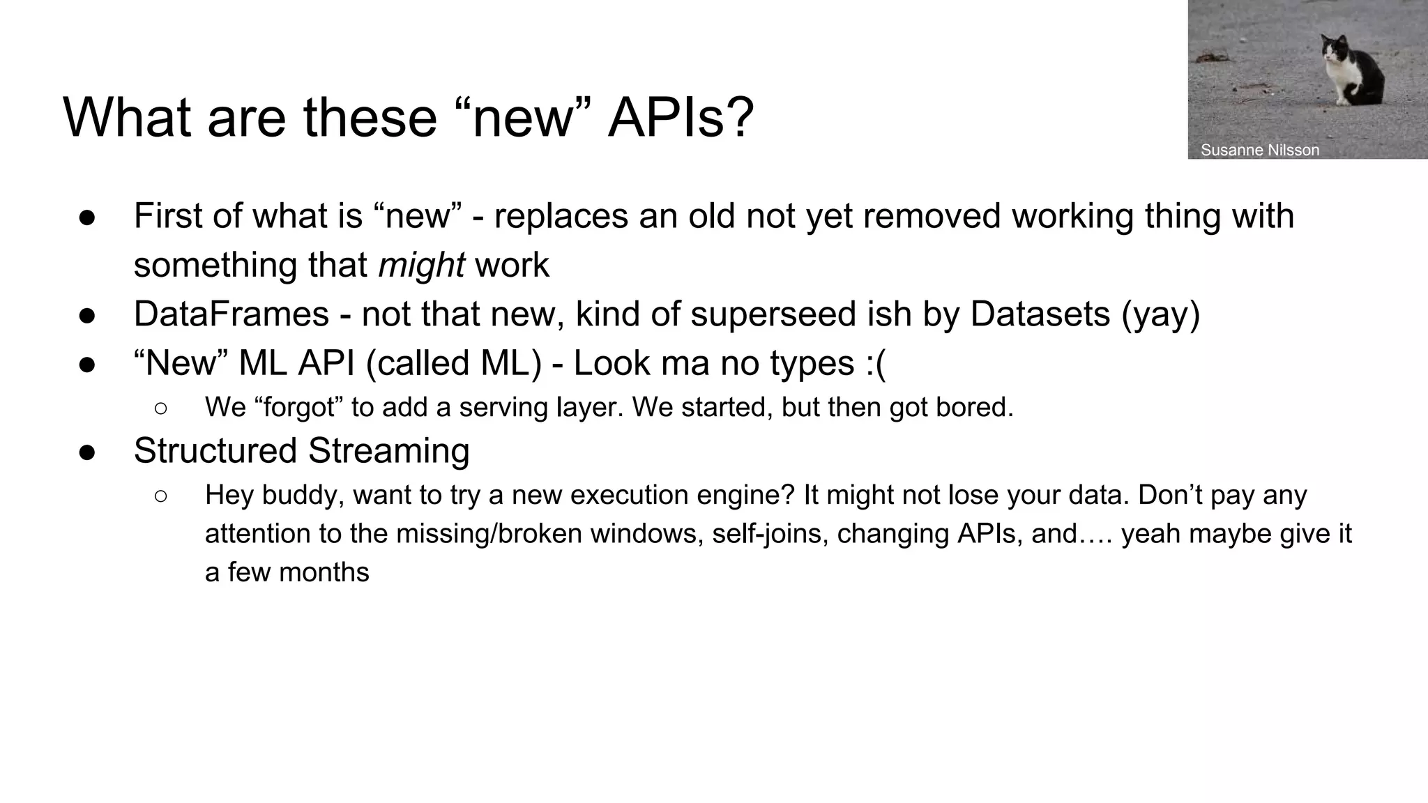What are these “new” APIs? ● First of what is “new” - replaces an old not yet removed working thing with something that might work ● DataFrames - not that new, kind of superseed ish by Datasets (yay) ● “New” ML API (called ML) - Look ma no types :( ○ We “forgot” to add a serving layer. We started, but then got bored. ● Structured Streaming ○ Hey buddy, want to try a new execution engine? It might not lose your data. Don’t pay any attention to the missing/broken windows, self-joins, changing APIs, and…. yeah maybe give it a few months Susanne Nilsson 