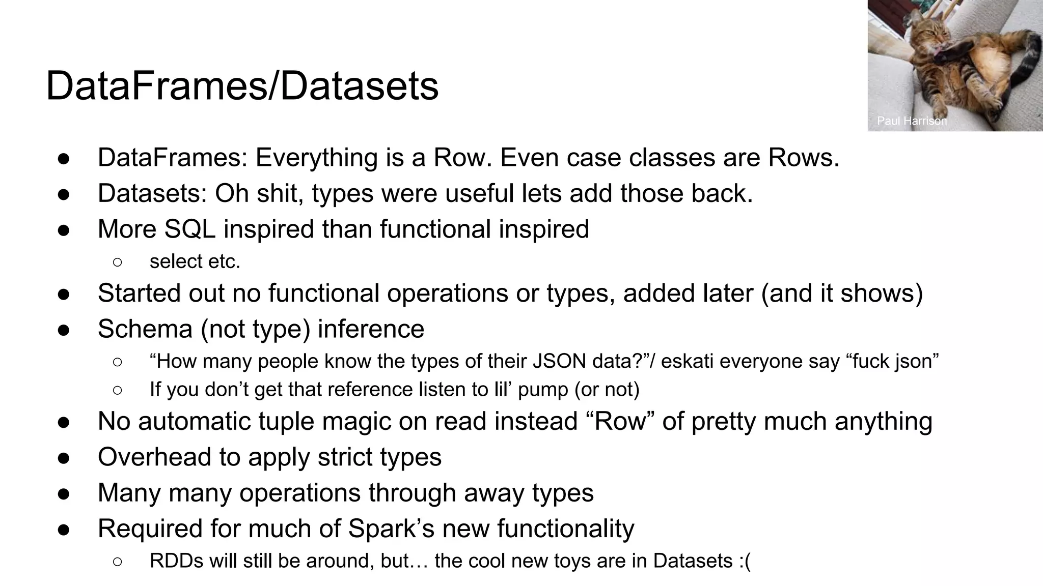 DataFrames/Datasets ● DataFrames: Everything is a Row. Even case classes are Rows. ● Datasets: Oh shit, types were useful lets add those back. ● More SQL inspired than functional inspired ○ select etc. ● Started out no functional operations or types, added later (and it shows) ● Schema (not type) inference ○ “How many people know the types of their JSON data?”/ eskati everyone say “fuck json” ○ If you don’t get that reference listen to lil’ pump (or not) ● No automatic tuple magic on read instead “Row” of pretty much anything ● Overhead to apply strict types ● Many many operations through away types ● Required for much of Spark’s new functionality ○ RDDs will still be around, but… the cool new toys are in Datasets :( Paul Harrison 