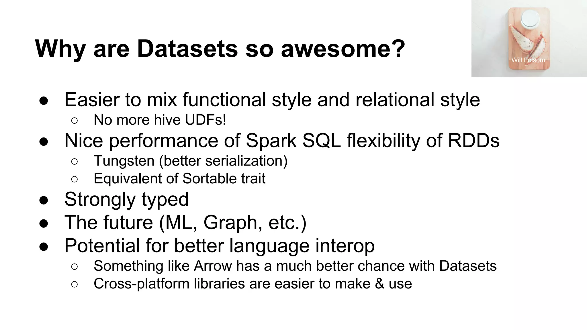 Why are Datasets so awesome? ● Easier to mix functional style and relational style ○ No more hive UDFs! ● Nice performance of Spark SQL flexibility of RDDs ○ Tungsten (better serialization) ○ Equivalent of Sortable trait ● Strongly typed ● The future (ML, Graph, etc.) ● Potential for better language interop ○ Something like Arrow has a much better chance with Datasets ○ Cross-platform libraries are easier to make & use Will Folsom 