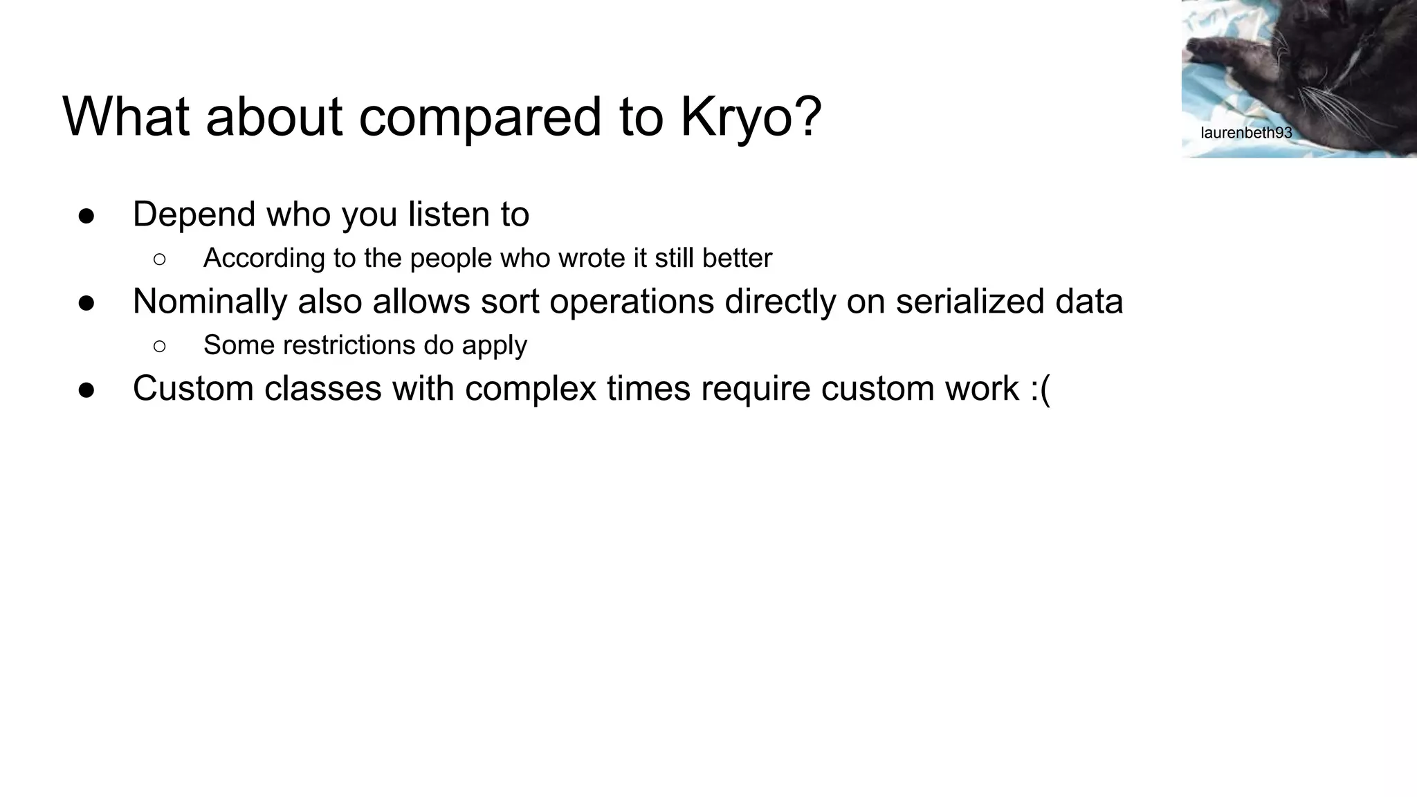 What about compared to Kryo? ● Depend who you listen to ○ According to the people who wrote it still better ● Nominally also allows sort operations directly on serialized data ○ Some restrictions do apply ● Custom classes with complex times require custom work :( laurenbeth93 