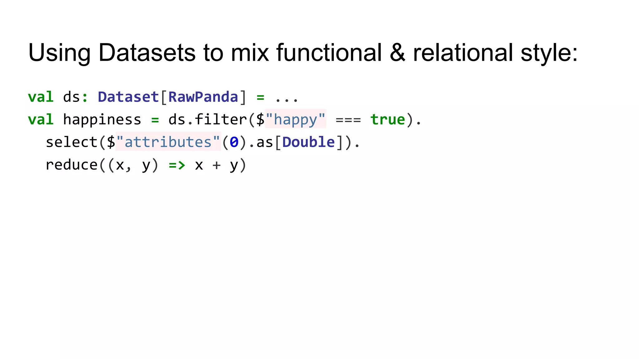 Using Datasets to mix functional & relational style: val ds: Dataset[RawPanda] = ... val happiness = ds.filter($"happy" === true). select($"attributes"(0).as[Double]). reduce((x, y) => x + y) 
