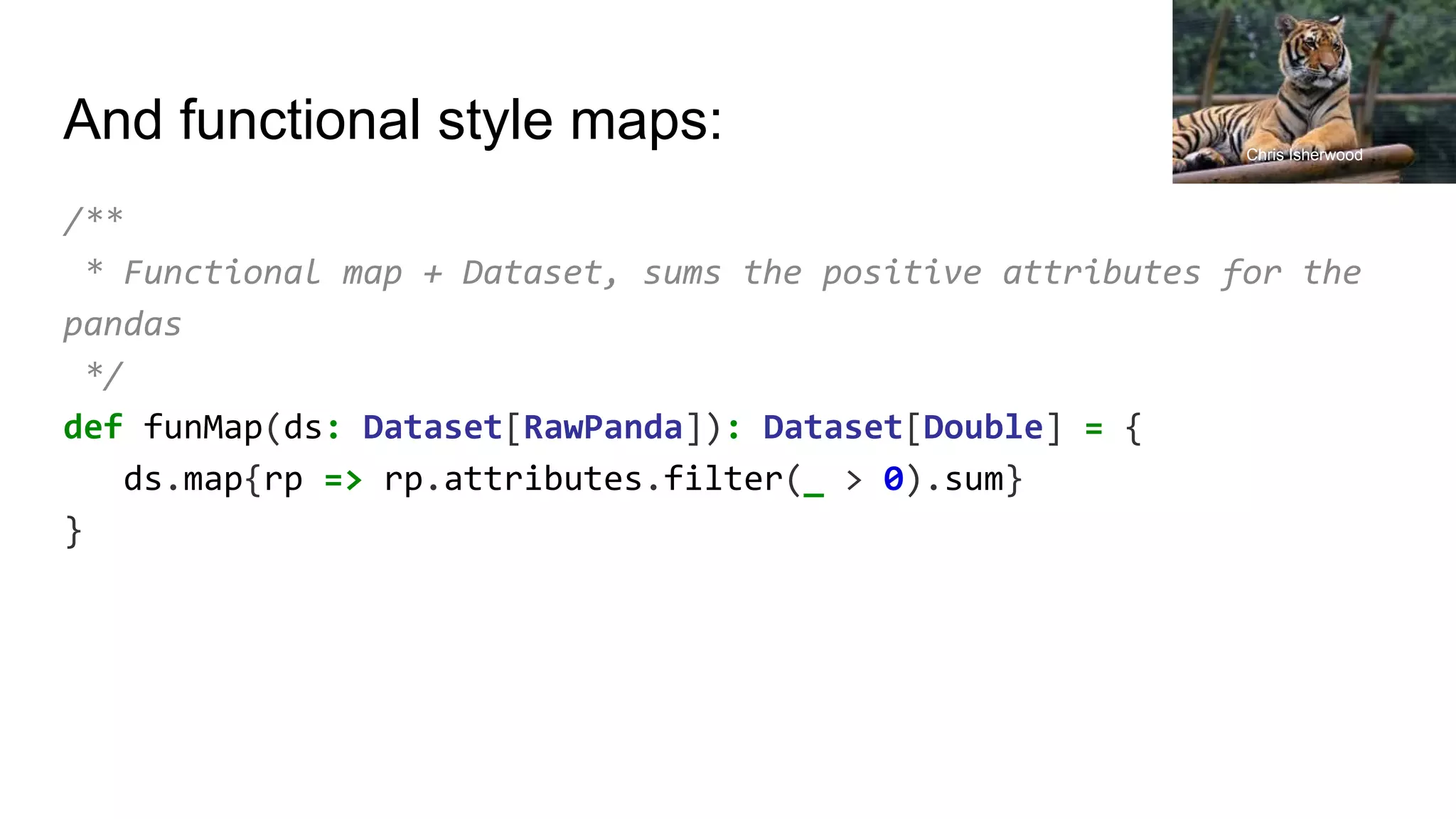 And functional style maps: /** * Functional map + Dataset, sums the positive attributes for the pandas */ def funMap(ds: Dataset[RawPanda]): Dataset[Double] = { ds.map{rp => rp.attributes.filter(_ > 0).sum} } Chris Isherwood 