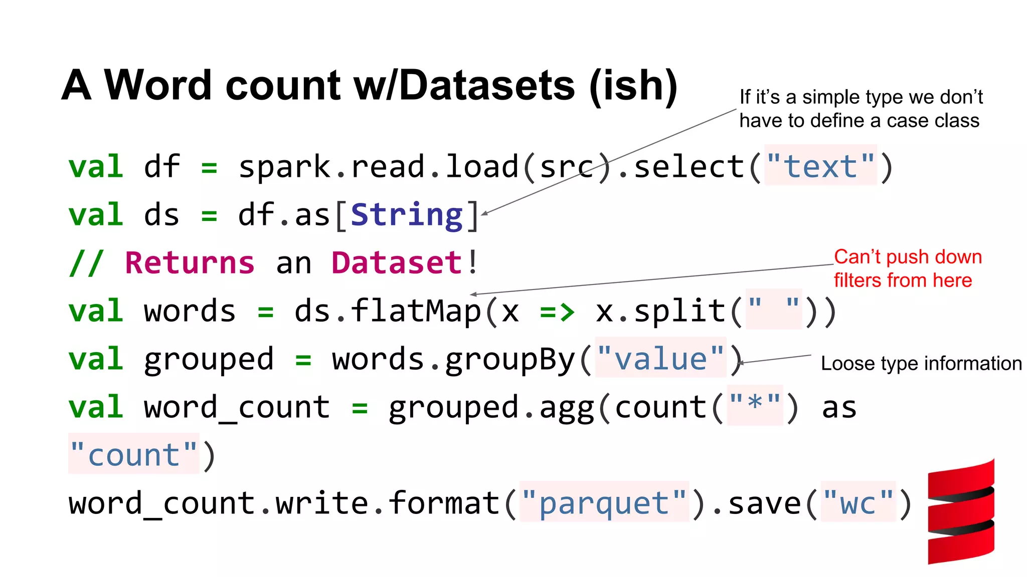 A Word count w/Datasets (ish) val df = spark.read.load(src).select("text") val ds = df.as[String] // Returns an Dataset! val words = ds.flatMap(x => x.split(" ")) val grouped = words.groupBy("value") val word_count = grouped.agg(count("*") as "count") word_count.write.format("parquet").save("wc") Can’t push down filters from here If it’s a simple type we don’t have to define a case class Loose type information 