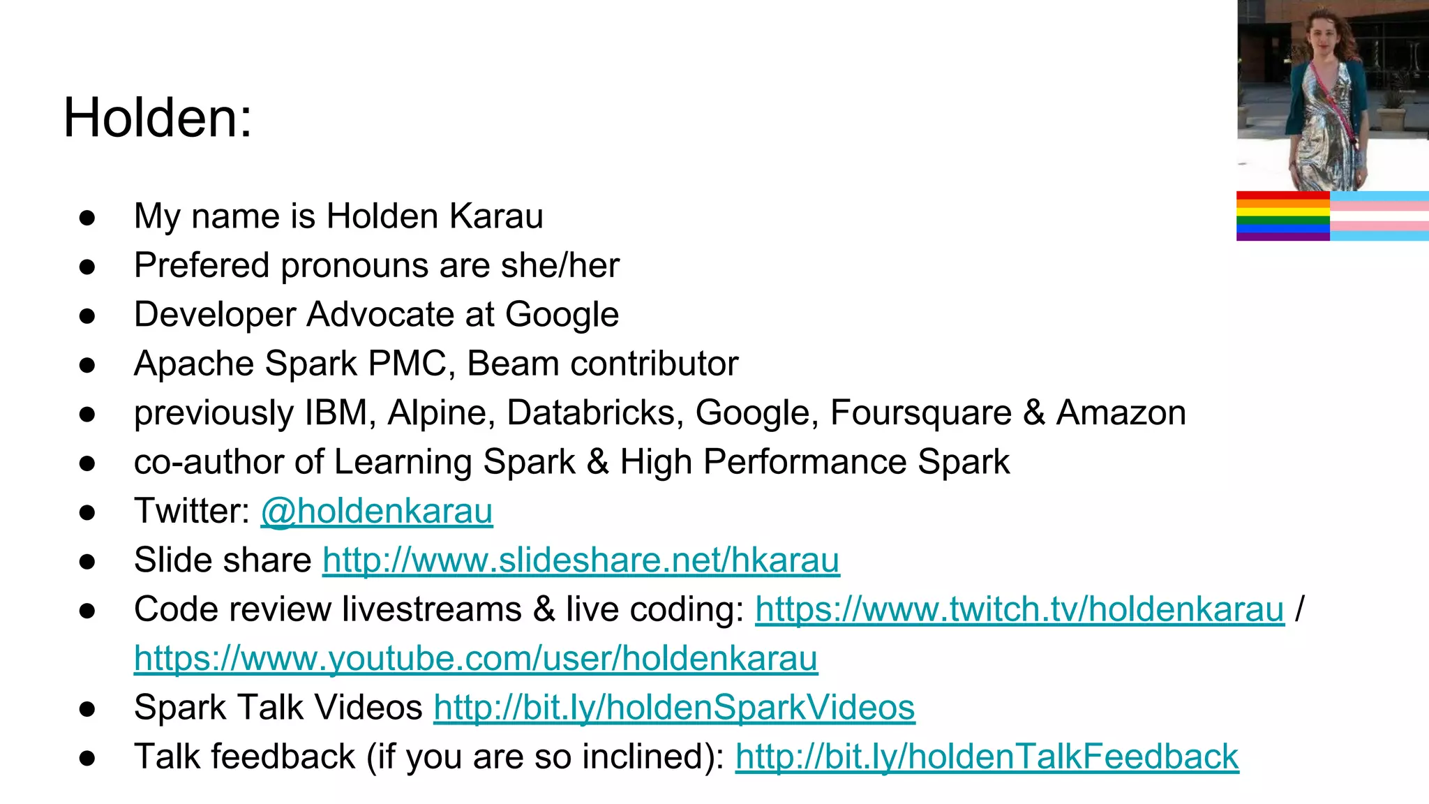 Holden: ● My name is Holden Karau ● Prefered pronouns are she/her ● Developer Advocate at Google ● Apache Spark PMC, Beam contributor ● previously IBM, Alpine, Databricks, Google, Foursquare & Amazon ● co-author of Learning Spark & High Performance Spark ● Twitter: @holdenkarau ● Slide share http://www.slideshare.net/hkarau ● Code review livestreams & live coding: https://www.twitch.tv/holdenkarau / https://www.youtube.com/user/holdenkarau ● Spark Talk Videos http://bit.ly/holdenSparkVideos ● Talk feedback (if you are so inclined): http://bit.ly/holdenTalkFeedback 