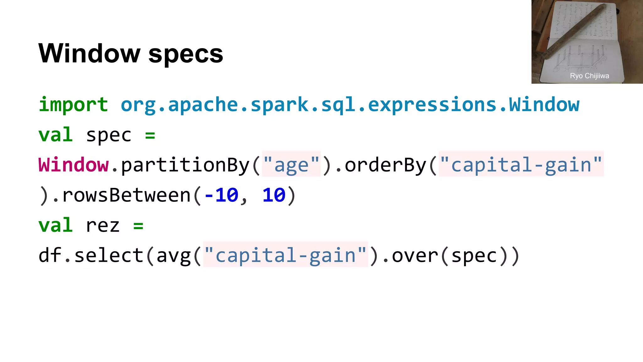 Window specs import org.apache.spark.sql.expressions.Window val spec = Window.partitionBy("age").orderBy("capital-gain" ).rowsBetween(-10, 10) val rez = df.select(avg("capital-gain").over(spec)) Ryo Chijiiwa 