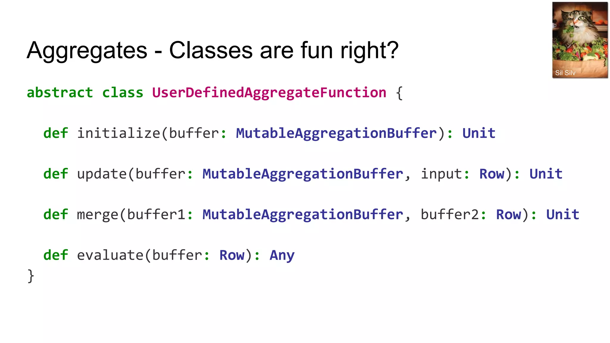 Aggregates - Classes are fun right? abstract class UserDefinedAggregateFunction { def initialize(buffer: MutableAggregationBuffer): Unit def update(buffer: MutableAggregationBuffer, input: Row): Unit def merge(buffer1: MutableAggregationBuffer, buffer2: Row): Unit def evaluate(buffer: Row): Any } Sil Silv 