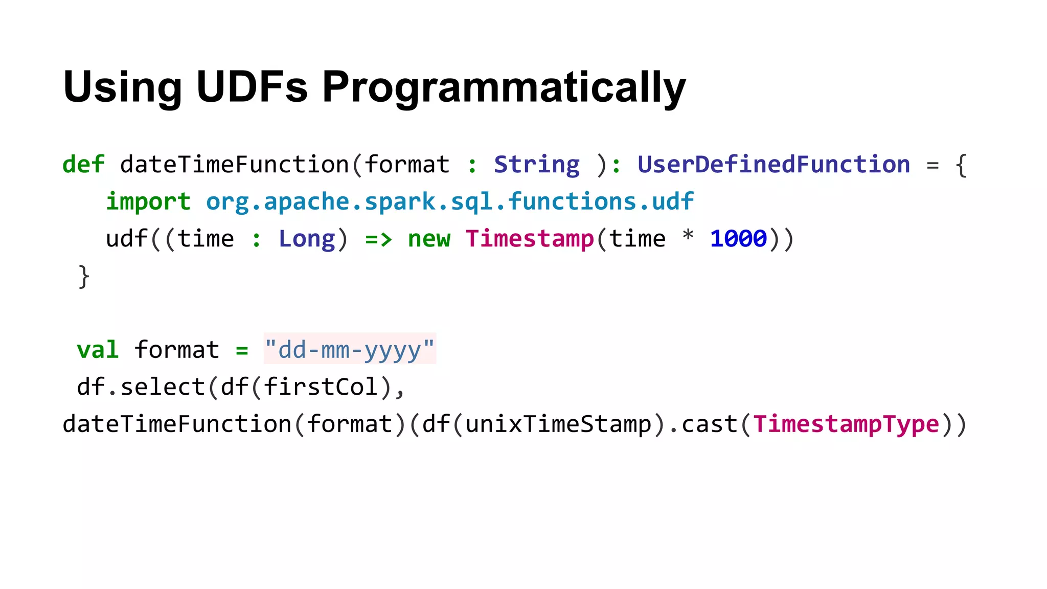 Using UDFs Programmatically def dateTimeFunction(format : String ): UserDefinedFunction = { import org.apache.spark.sql.functions.udf udf((time : Long) => new Timestamp(time * 1000)) } val format = "dd-mm-yyyy" df.select(df(firstCol), dateTimeFunction(format)(df(unixTimeStamp).cast(TimestampType)) 