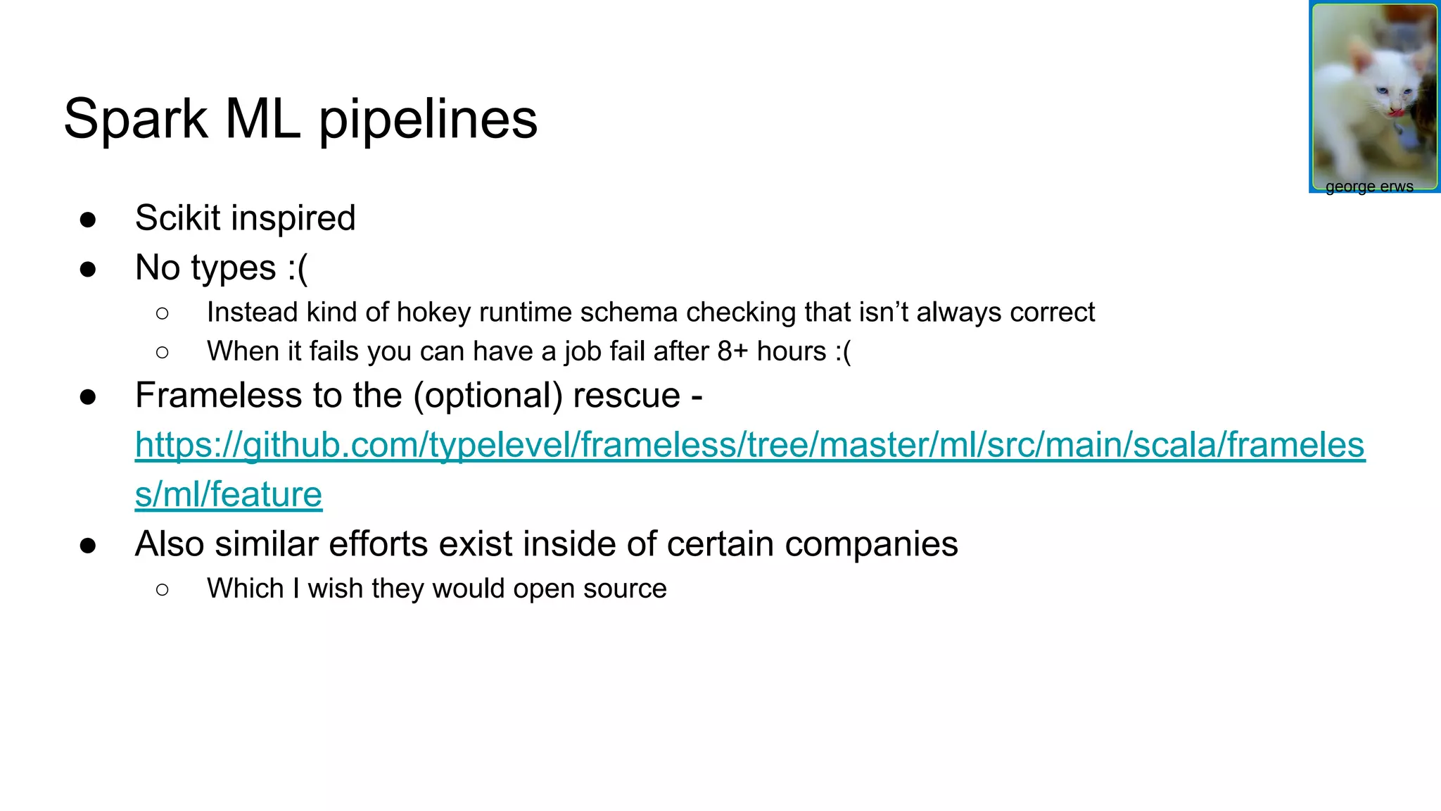 Spark ML pipelines ● Scikit inspired ● No types :( ○ Instead kind of hokey runtime schema checking that isn’t always correct ○ When it fails you can have a job fail after 8+ hours :( ● Frameless to the (optional) rescue - https://github.com/typelevel/frameless/tree/master/ml/src/main/scala/frameles s/ml/feature ● Also similar efforts exist inside of certain companies ○ Which I wish they would open source george erws 