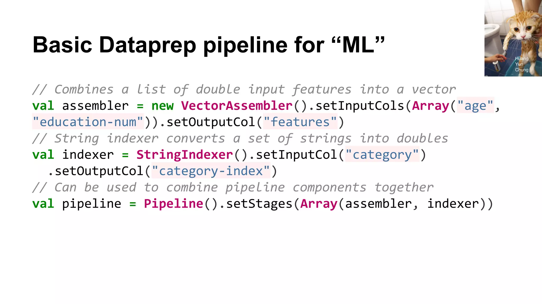 Basic Dataprep pipeline for “ML” // Combines a list of double input features into a vector val assembler = new VectorAssembler().setInputCols(Array("age", "education-num")).setOutputCol("features") // String indexer converts a set of strings into doubles val indexer = StringIndexer().setInputCol("category") .setOutputCol("category-index") // Can be used to combine pipeline components together val pipeline = Pipeline().setStages(Array(assembler, indexer)) Huang Yun Chung 