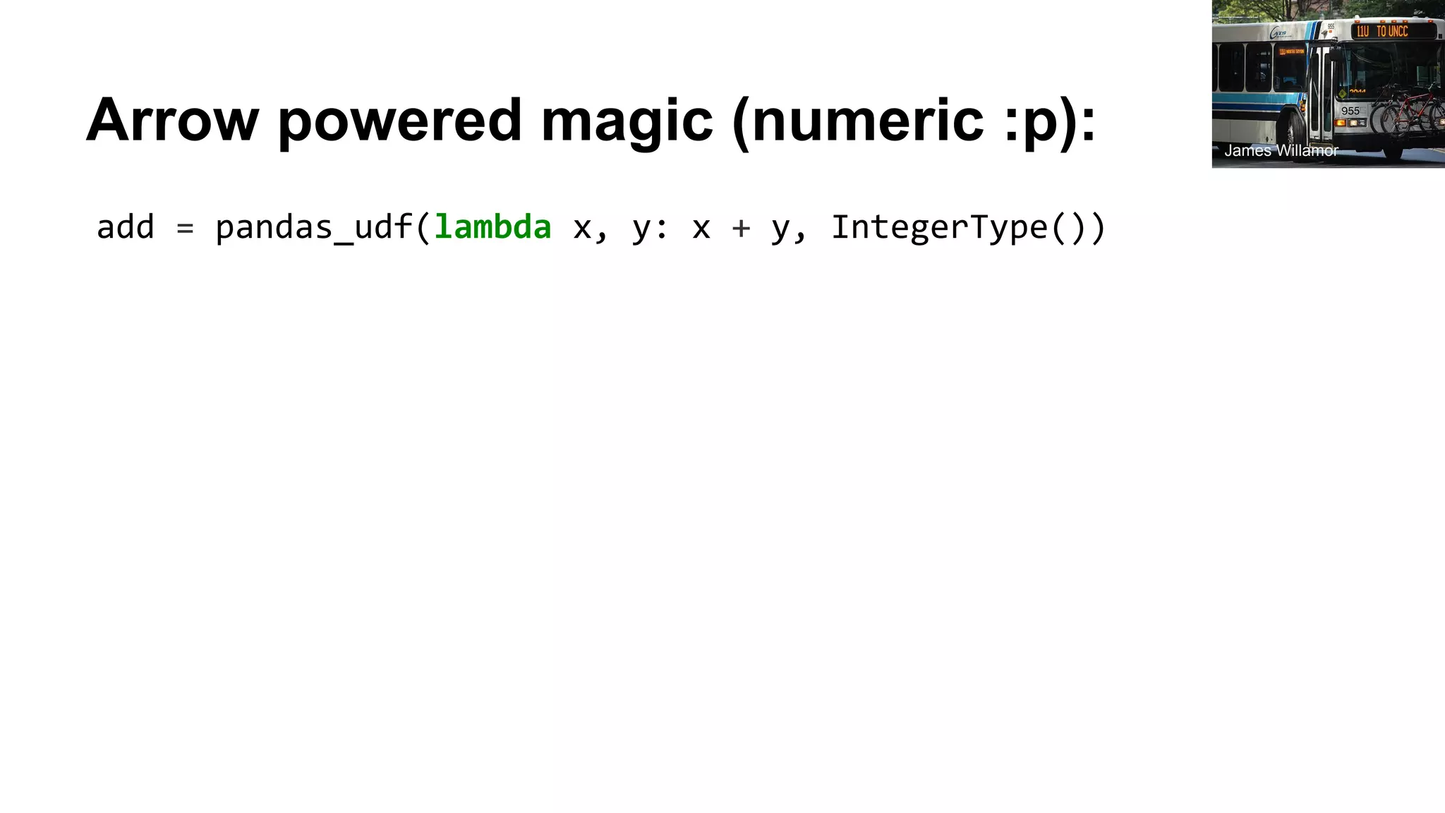 Arrow powered magic (numeric :p): add = pandas_udf(lambda x, y: x + y, IntegerType()) James Willamor 