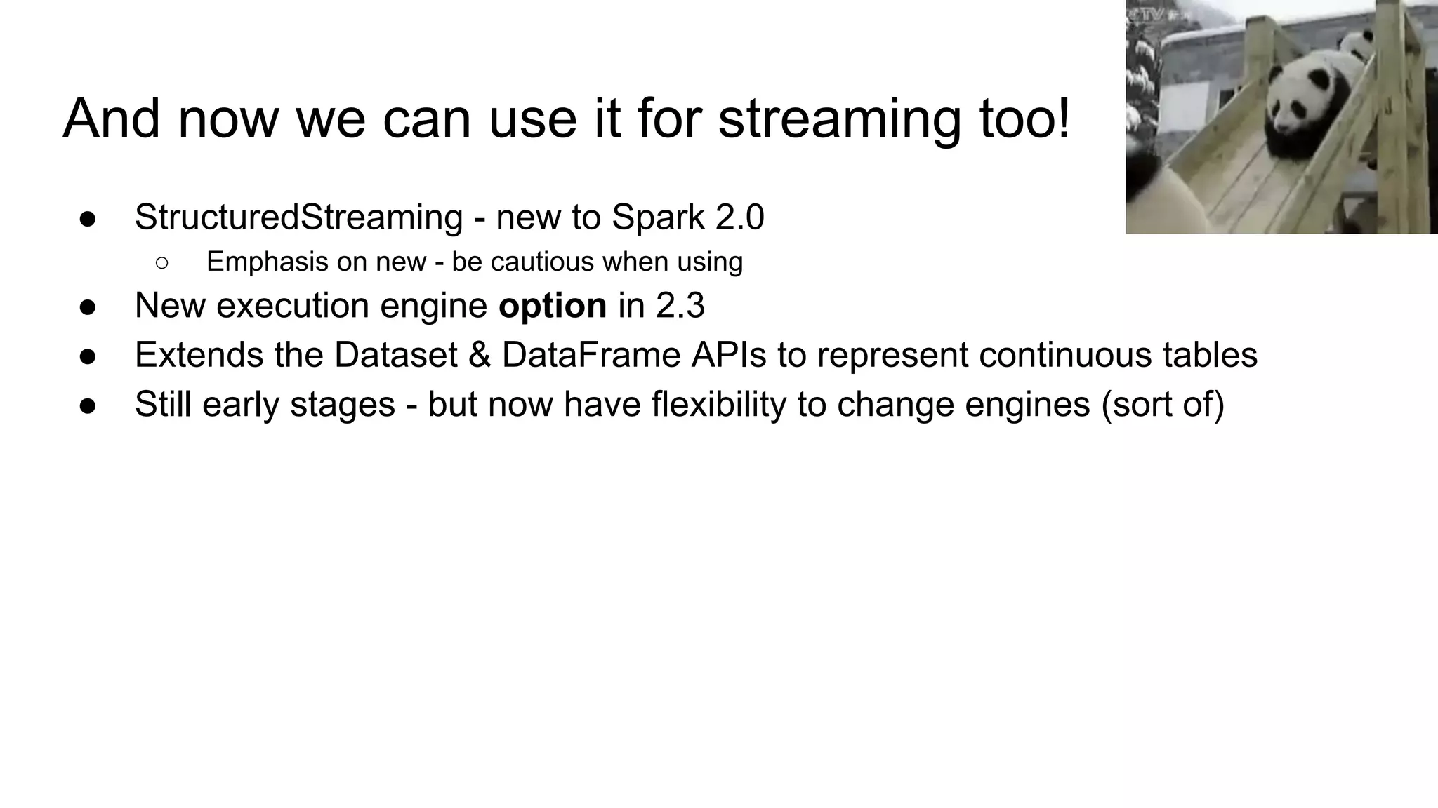 And now we can use it for streaming too! ● StructuredStreaming - new to Spark 2.0 ○ Emphasis on new - be cautious when using ● New execution engine option in 2.3 ● Extends the Dataset & DataFrame APIs to represent continuous tables ● Still early stages - but now have flexibility to change engines (sort of) 
