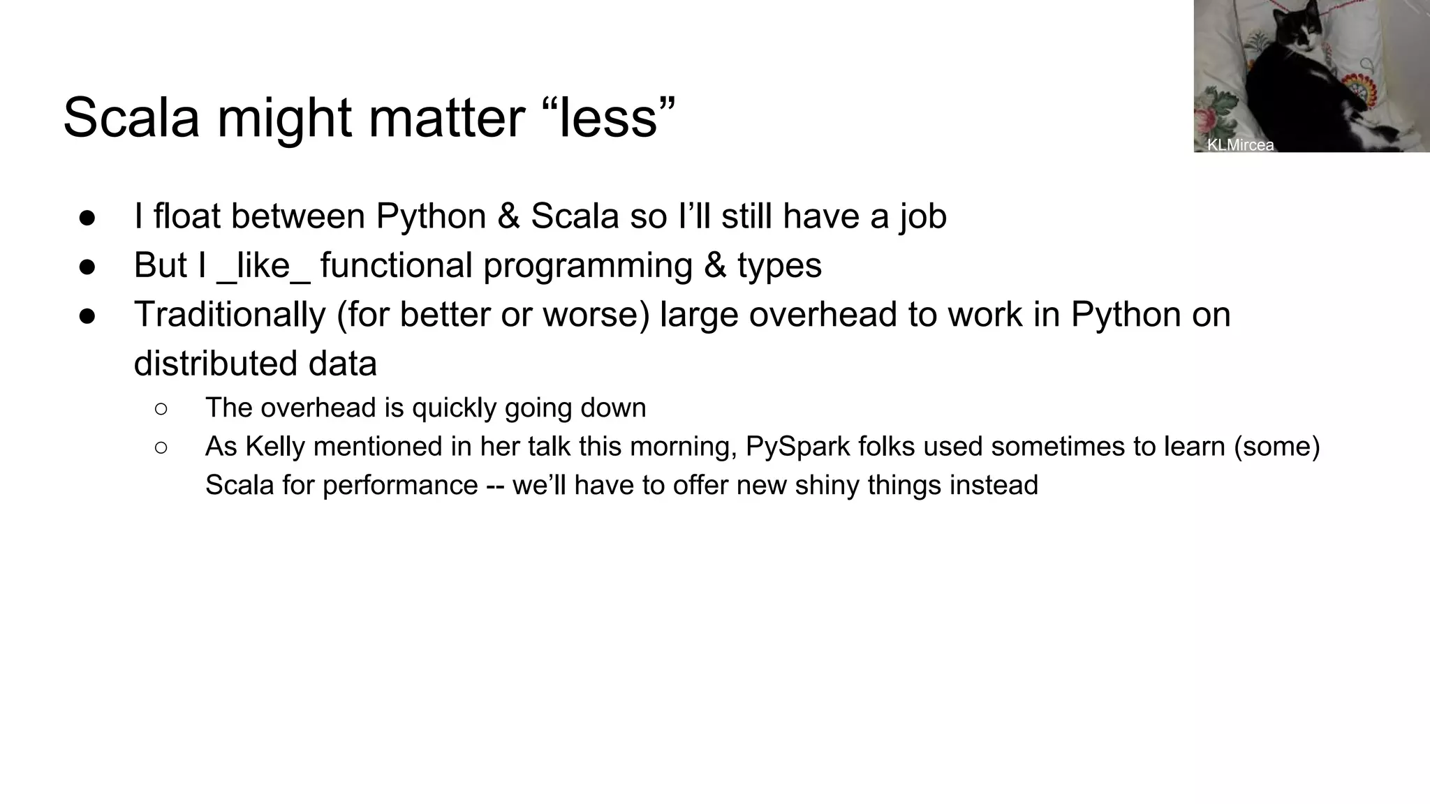Scala might matter “less” ● I float between Python & Scala so I’ll still have a job ● But I _like_ functional programming & types ● Traditionally (for better or worse) large overhead to work in Python on distributed data ○ The overhead is quickly going down ○ As Kelly mentioned in her talk this morning, PySpark folks used sometimes to learn (some) Scala for performance -- we’ll have to offer new shiny things instead KLMircea 