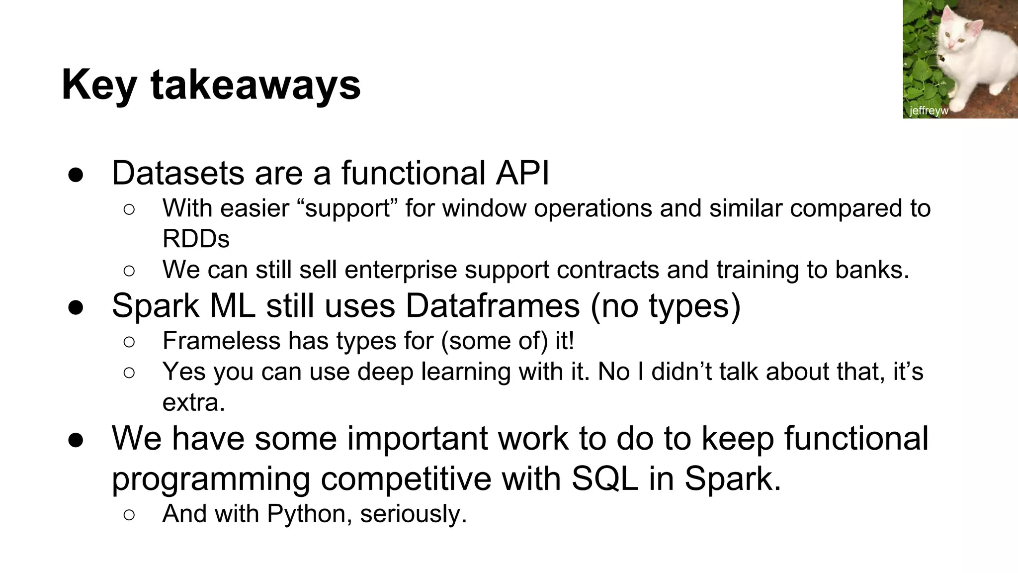 Key takeaways ● Datasets are a functional API ○ With easier “support” for window operations and similar compared to RDDs ○ We can still sell enterprise support contracts and training to banks. ● Spark ML still uses Dataframes (no types) ○ Frameless has types for (some of) it! ○ Yes you can use deep learning with it. No I didn’t talk about that, it’s extra. ● We have some important work to do to keep functional programming competitive with SQL in Spark. ○ And with Python, seriously. jeffreyw 