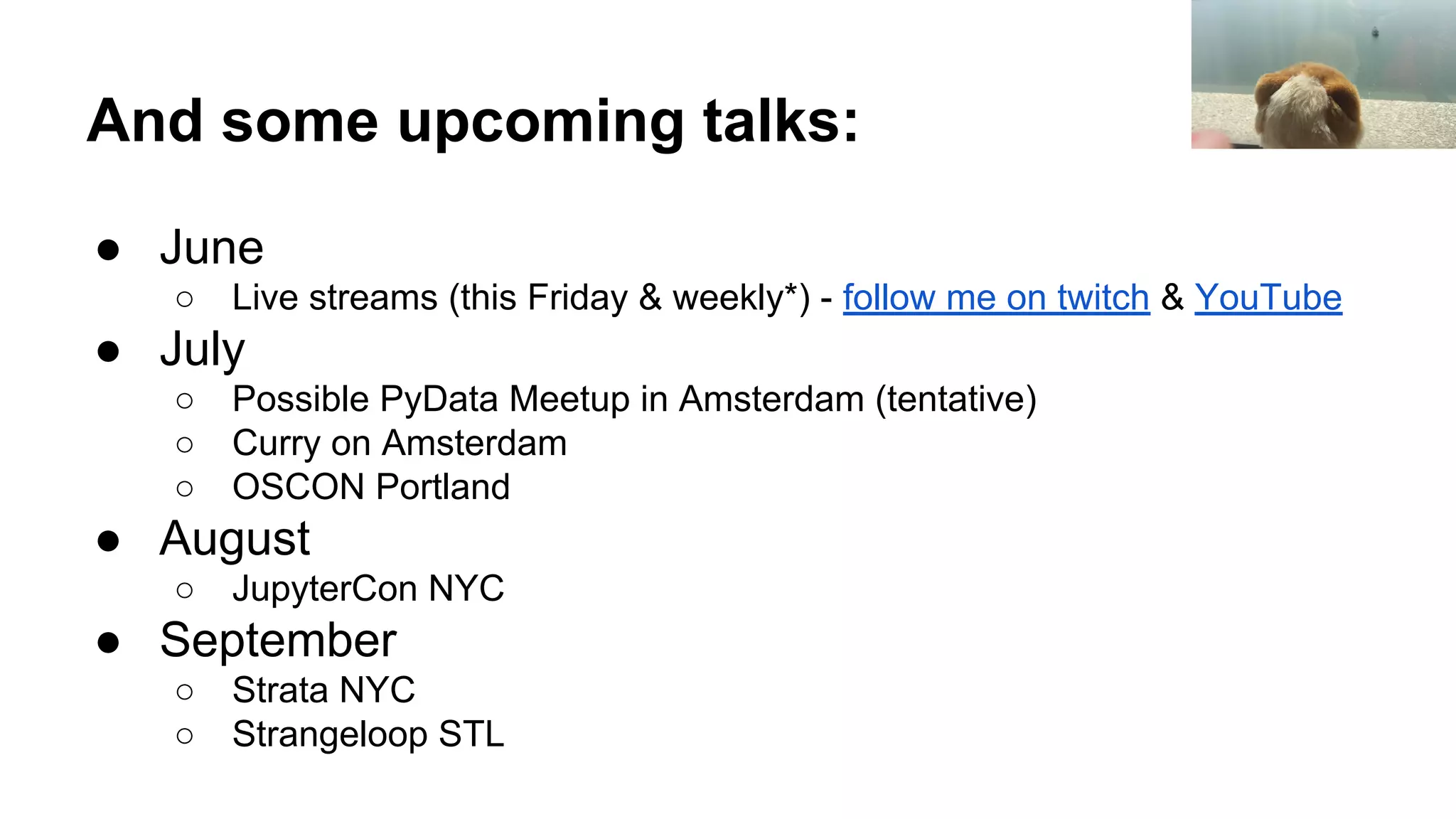 And some upcoming talks: ● June ○ Live streams (this Friday & weekly*) - follow me on twitch & YouTube ● July ○ Possible PyData Meetup in Amsterdam (tentative) ○ Curry on Amsterdam ○ OSCON Portland ● August ○ JupyterCon NYC ● September ○ Strata NYC ○ Strangeloop STL 