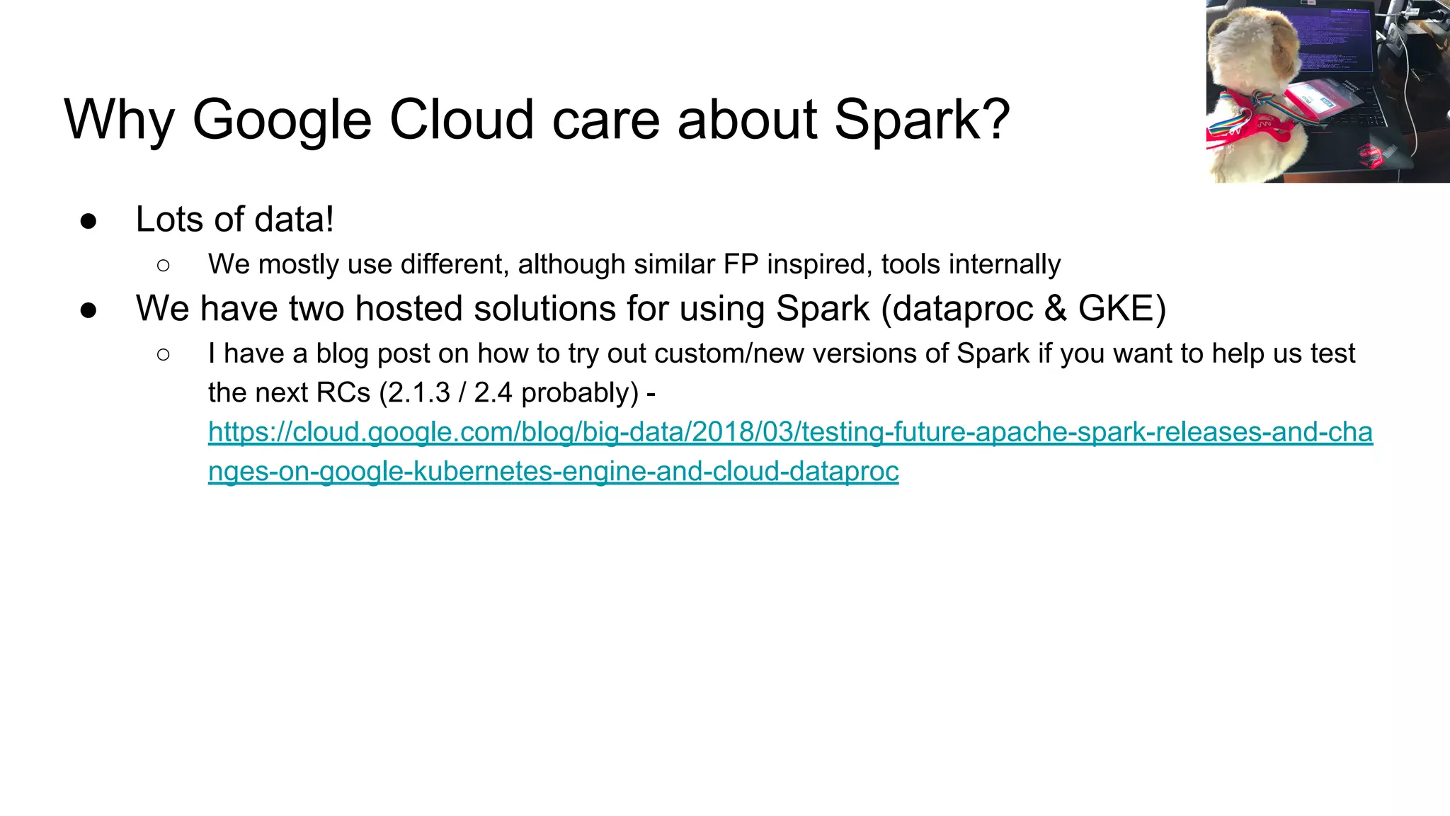 Why Google Cloud care about Spark? ● Lots of data! ○ We mostly use different, although similar FP inspired, tools internally ● We have two hosted solutions for using Spark (dataproc & GKE) ○ I have a blog post on how to try out custom/new versions of Spark if you want to help us test the next RCs (2.1.3 / 2.4 probably) - https://cloud.google.com/blog/big-data/2018/03/testing-future-apache-spark-releases-and-cha nges-on-google-kubernetes-engine-and-cloud-dataproc 
