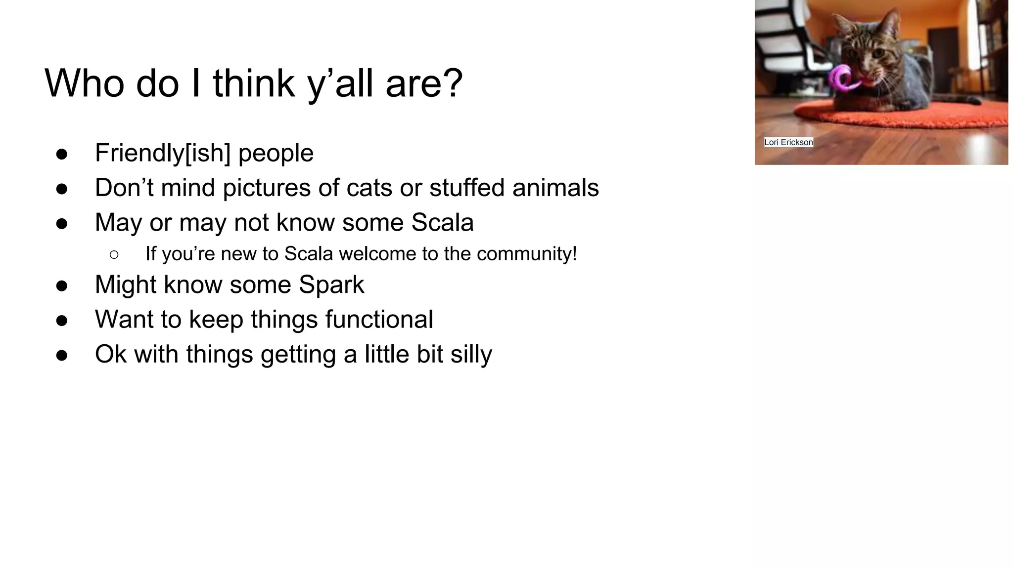 Who do I think y’all are? ● Friendly[ish] people ● Don’t mind pictures of cats or stuffed animals ● May or may not know some Scala ○ If you’re new to Scala welcome to the community! ● Might know some Spark ● Want to keep things functional ● Ok with things getting a little bit silly Lori Erickson 
