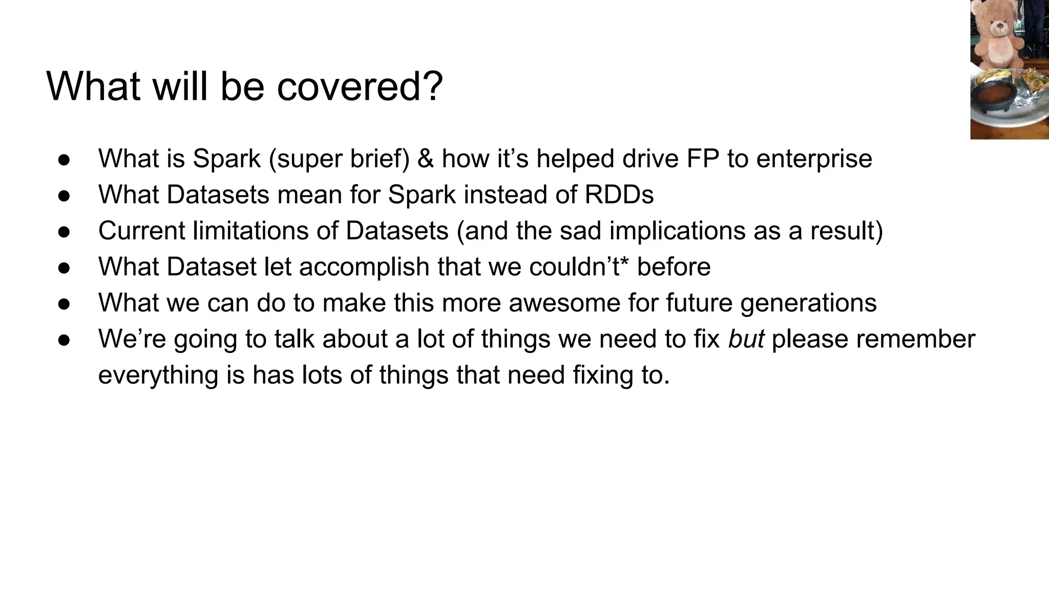 What will be covered? ● What is Spark (super brief) & how it’s helped drive FP to enterprise ● What Datasets mean for Spark instead of RDDs ● Current limitations of Datasets (and the sad implications as a result) ● What Dataset let accomplish that we couldn’t* before ● What we can do to make this more awesome for future generations ● We’re going to talk about a lot of things we need to fix but please remember everything is has lots of things that need fixing to. 