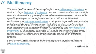 Multitenancy
The term "software multitenancy" refers to a software architecture in
which a single instance of software runs on a server and serves multiple
tenants. A tenant is a group of users who share a common access with
specific privileges to the software instance. With a multitenant
architecture, a software application is designed to provide every tenant
a dedicated share of the instance - including its data, configuration,
user management, tenant individual functionality and non-functional
properties. Multitenancy contrasts with multi-instance architectures,
where separate software instances operate on behalf of different
tenants.
Some commentators regard multitenancy as an important feature
of cloud computing.
15
- Wikipedia
 